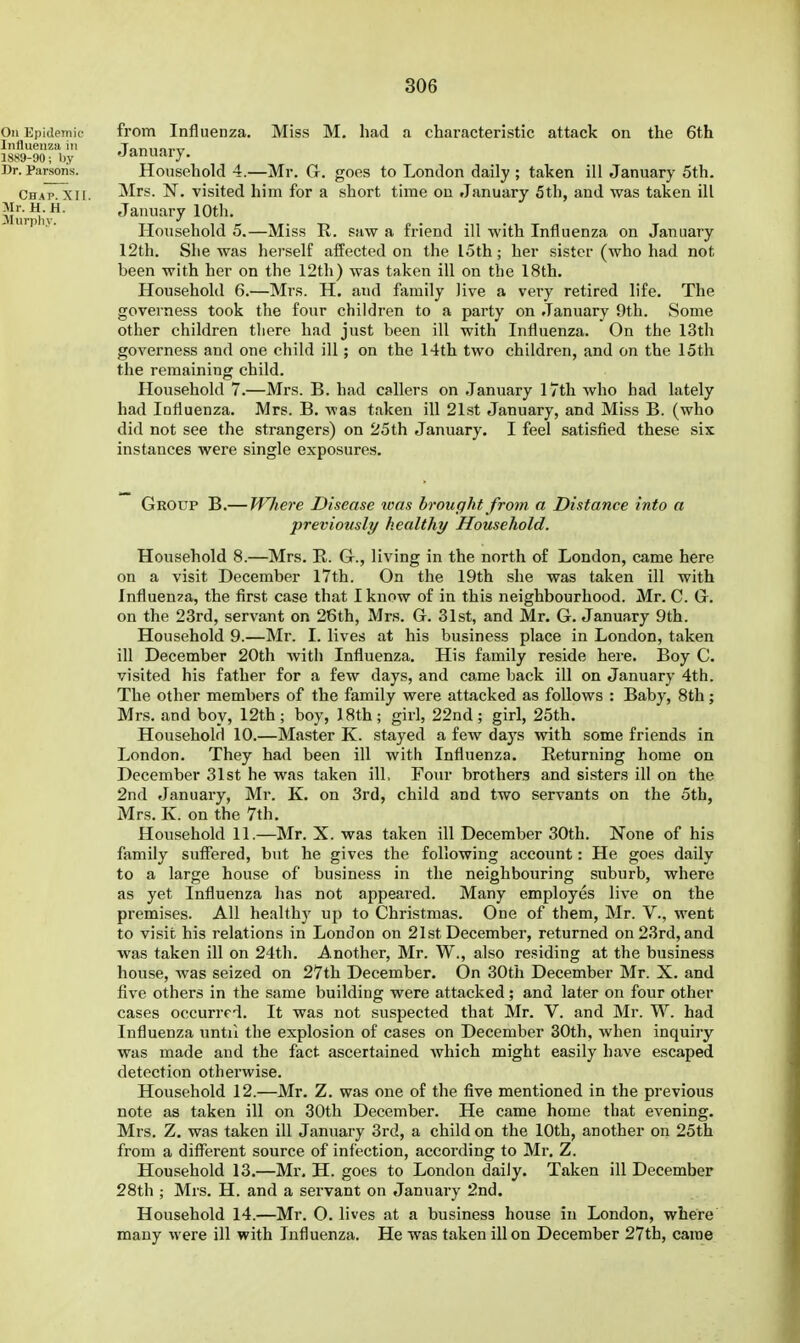 from Influenza. Miss M. had a characteristic attack on the 6th January. Household 4.—Mr. G. goes to London daily ; taken ill January 5th. Mrs. N^. visited him for a short time on January 5th, and was taken ill January 10th. Household 5.—Miss R. saw a friend ill with Influenza on January I2th. She was herself affected on the I5th; her sister (who had not been with her on the 12th) was taken ill on the 18th. Household 6.—Mrs. H. and fiimily live a very retired life. The governess took the four children to a party on January 9th. Some other children there had just been ill with Influenza. On the 13th governess and one child ill; on the 14th two children, and on the 15th the remaining child. Household 7.—Mrs. B. had callers on January 17th who had lately had Influenza. Mrs. B. was taken ill 21st January, and Miss B. (who did not see the strangers) on 25 th January, I feel satisfied these six instances were single exposures. Group B.— Where Disease was brought from a Distance into a previously healthy Household. Household 8.—Mrs. R. G., living in the north of London, came here on a visit December 17th. On the 19th she was taken ill with fnfluen?a, the first case that I know of in this neighbourhood. Mr. C. G. on the 23rd, servant on 26th, Mrs. G. 31st, and Mr. G. January 9th. Household 9.—Mr. I. lives at his business place in London, taken ill December 20th witii Influenza. His family reside here. Boy C. visited his father for a few days, and came back ill on January 4th. The other members of the family were attacked as follows : Baby, 8th; Mrs. and boy, 12th; boy, 18th; girl, 22nd; girl, 25th. Household 10.—Master K. stayed a few days with some friends in London. They had been ill with Influenza. Returning home on December 31st he was taken ill. Four brothers and sisters ill on the 2nd January, Mr. K. on 3rd, child and two servants on the 5th, Mrs. K. on the 7th. Household 11.—Mr. X. was taken ill December 30th. None of his family suffered, but he gives the following account: He goes daily to a large house of business in the neighbouring suburb, where as yet Influenza has not appeared. Many employes live on the premises. All healthy up to Christmas. One of them, Mr. V., went to visit his relations in London on 21st December, returned on 23rd, and was taken ill on 24th. Another, Mr. W., also residing at the business house, was seized on 27th December. On 30th December Mr. X. and five others in the same building were attacked ; and later on four other cases occurred. It was not suspected that Mr. V. and Mr. W. had Influenza until the explosion of cases on December 30th, when inquiiy was made and the fact ascertained which might easily have escaped detection otherwise. Household 12.—Mr, Z. was one of the five mentioned in the previous note as taken ill on 30th December. He came home that evening. Mrs. Z, was taken ill January 3rd, a child on the 10th, another on 25th from a difl^erent source of infection, according to Mr. Z. Household 13.—Mr, H. goes to London daily. Taken ill December 28th ; Mrs. H. and a servant on January 2nd. Household 14.—Mr. O. lives at a business house iu London, where many were ill with Influenza. He was taken ill on December 27th, came On Kpidemif Influenza in 1889-90; by Dr. Parsons. Ch.ap. XII. Mr. H. H. Jlnrjihy.