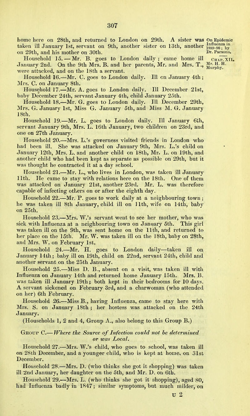 home here on 28th, and returned to London on 29th. A sister was On Epidemic taken ill January 1st, servant on 9th, another sister on 13th, another iggg-gorby on 29th, and his mother on 30th. Dr. Parson's. Household 15. — Mr. B. goes to London daily; came home ill chap.xii. January 2nd. On the 9th Mrs. B. and her parents, Mr. and Mrs. T., i^u,.p,-y^- were attacked, and on the 18th a servant. Household 16.—Mr. C. goes to London daily. Ill on January 4th; Mrs. C. on January 8th. Household 17.—Mr. A. goes to London daily. Ill December 21st, baby December 24th, servant January 4th, child January 2cith. Household 18.—Mr. G. goes to London daily. Ill December 29th, Mrs. 6. January 1st, Miss G. January 5th, and Miss M. G. January 18th. Household 19.—Mr. L. goes to London daily. Ill January 6th, servant January 9th, Mrs. L. 16th January, two children on 23rd, and one on 27th January. Household 20.—Mrs. L.'s governess visited friends in London who had been ill. She was attacked on January 9th, Mrs. L.'s child on January 12th, Mrs. L. and another child on 18th, Mr. L. on 19th, and another child who had been kept as separate as possible on 29th, but it was thought he contracted it at a day school. Household 21.—Mr. L., who lives in London, was taken ill January 11th. He came to stay with relations here on the 18th. One of them was attacked on January 21st, another 23rd. Mr. L. was therefore capable of infecting ot?iers on or after the eighth day. Household 22.—Mr. P. goes to work daily at a neighbouring town; he was taken ill 8th January, child ill on 11th, wife on 14th, baby on 25th. Household 23.—Mrs. W.'s servant went to see her mother, who was sick with Influenza at a neighbouring town on January 5th. This girl was taken ill on the 9th, was sent home on the 11th, and returned to her place on the 15th. Mr. W. was taken ill on the 18th, baby on 28th, and Mrs. W. on February 1st. Household 24.—Mr. H. goes to London daily—taken ill on January 14th; baby ill on 19th, child on 22nd, servant 24th, child and another servant on the 25th January. Household 25.—Miss D. B., absent on a visit, was taken ill with Influenza on January 14th and returned home January 15th. Mrs. B. was taken ill January 19th; both kept in their bedrooms for 10 days. A servant sickened on February 3rd, and a charwoman (who attended on her) 6th February. Household 26.—Miss B., having Influenza, came to stay here with Mrs. S. on January 18th ; her hostess was attacked on the 24th January. (Households 1, 2 and 4, Group A., also belong to this Group B.) Group C.— Where the Source of Infection could not be determined or was Local. Household 27.—Mrs. W.'s child, who goes to school, was taken ill on 28th December, and a younger child, who is kept at home, on 31sE December. Household 28.—Mrs. D. (who thinks she got it shopping) was taken ill 2nd January, her daughter on the 5th, and Mr. D. on 6th. Household 29.—Mrs. L. (who thinks she got it shopping), aged 80, had Influenza badly in 1847; similar symptoms, but much milder, on u 2