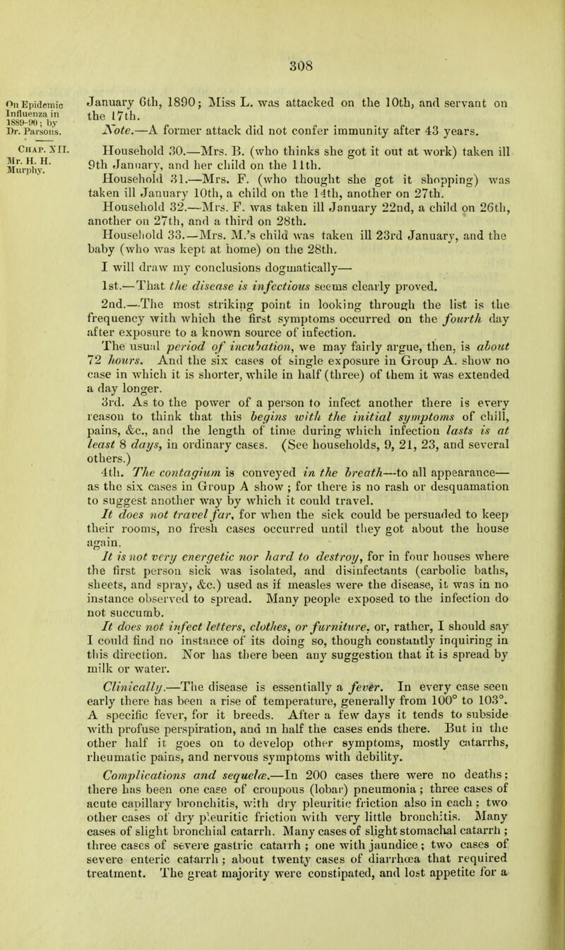 January 6th, 1890; INIiss L. was attacked on the 10th, and servant on the 17 th. Kote.—A former attack did not confer immunity after 43 years. Household 30.—Mrs. B. (who thinks she got it out at work) taken ill 9th January, and her child on the 11th. Household 81.—Mrs. F. (who thought she got it shopping) was taken ill January 10th, a child on the 14th, another on 27th. Household 32.—Mrs. F. was taken ill January 22nd, a child on 26th, another on 27th, and a third on 28th, Household 33.—Mrs. M.'s child was taken ill 23rd January, and the baby (who was kept at home) on the 28th. I will draw ray conclusions dogmatically— 1st.— That tJie disease is infectious seems clearly proved, 2ad.—The most striking point in looking through the list is the frequency with which the first symptoms occurred on the fourth day after exj^osure to a known source of infection. The usu;d period of incubation, we may fairly argue, then, is about 72 hours. And the six cases of single exposure in Group A. show no case in which it is shorter, while in half (three) of them it was extended a day longer. 3rd. As to the power of a person to infect another there is every reason to think that this begins with the initial symptoms of chill, pains, &c., and the length of time during Avhich infection lasts is at least 8 days, in ordinary cases. (See households, 9, 21, 23, and several others.) 4th. The contagium is conveyed in the breath—to all appearance— as the six cases in Group A show ; for there is no rash or desquamation to suggest another way by which it could travel. It does not travel far, for when the sick could be persuaded to keep their rooms, no fresh cases occurred until they got about the house again. It is not very energetic nor hard to destroy, for in four houses where the first person sick was isolated, and disinfectants (carbolic baths, sheets, and spray, &c.) used as if measles were the disease, it was in no instance observed to spread. Many people exposed to the infection do not succumb. It does not infect letters, clothes, or furniture, or, rather, I should say I could find no instance of its doing so, though constantly inquiring in this direction. Nor has there been any suggestion that it is spread by milk or water. Clinically.—The disease is essentially a fever. In every case seen early there has been a ri.se of temperature, generally from 100° to 103°. A specific fever, for it breeds. After a few days it tends to subside ■with profuse perspiration, and m half the cases ends there. But in the other half it goes on to develop other symptoms, mostly csitarrhs, rheumatic pains, and nervous symptoms with debility. Complications and sequelce.—In 200 cases there were no deaths; there has been one caee of croupous (lobar) pneumonia; three cases of acute capillary bronchitis, with dry pleuritic friction also in each : two other cases of dry pleuritic friction with very little bronchitis. Many cases of slight bronchial catarrh. Many cases of slight stomaclial catarrh ; three cases of severe gastric catai rh ; one with jaundice; two cases of severe enteric catarrh ; about twenty cases of diarrhcea that required treatment. The great majority were constipated, and lost appetite for a