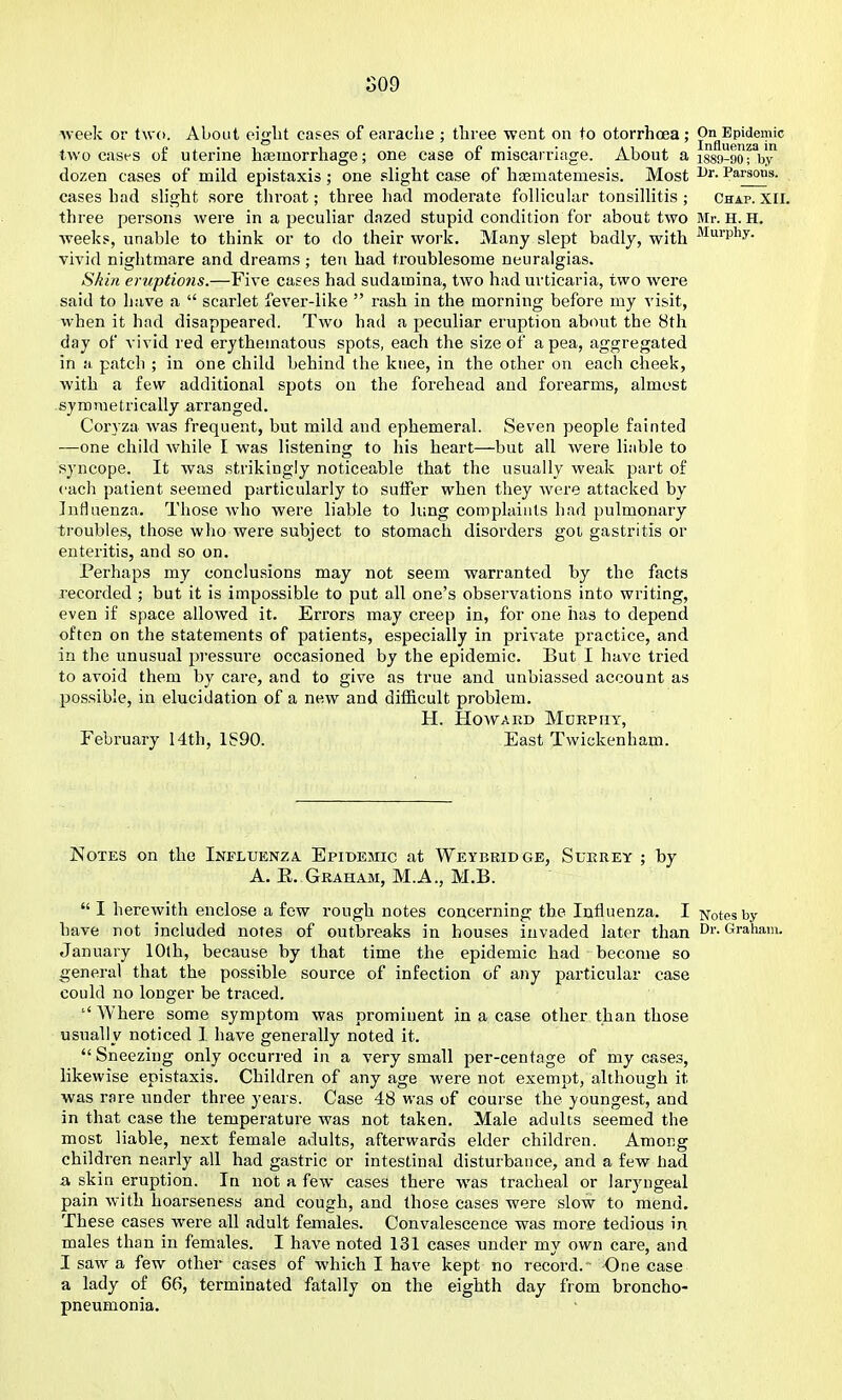 S09 Aveek or two. About eig-lit cases of earache ; three went on to otorrhoea ; On Epidemic two cases of uterine hasmorrhage; one case of miscarriage. About a isso-go^y' dozen cases of mild epistaxis ; one slight case of ha;matemesis. Most Parsons, cases had slight sore throat; three had moderate follicular tonsillitis ; Chap. XII. three persons were in a peculiar dazed stupid condition for about two Mr. H. H. ■weeks, unable to think or to do their work. Many slept badly, with ^^ui^P^y- vivid nightmare and dreams; ten had troublesome neuralgias. Skin eruptions.—Five cases had sudamina, two had urticaria, two were said to have a  scarlet fever-like  rash in the morning before my visit, when it had disappeared. Two had a peculiar eruption about the 8th day of vivid red erythematous spots, each the size of a pea, aggregated in a patch ; in one child behind the knee, in the other on each cheek, with a few additional spots on the forehead and forearms, almost symmetrically arranged. Coryza was frequent, but mild and ephemeral. Seven people fainted ■—one child while I was listening to his heart—but all were liable to syncope. It was strikingly noticeable that the usually weak part of each patient seemed particularly to suffer when they were attacked by Influenza. Those who were liable to lung complaints had pulmonary troubles, those who were subject to stomach disorders goi gastritis or enteritis, and so on. Perhaps my conclusions may not seem warranted by the facts recorded ; but it is impossible to put all one's observations into writing, even if space allowed it. Errors may creep in, for one has to depend often on the statements of patients, especially in private practice, and in the unusual pressure occasioned by the epidemic. But I have tried to avoid them by care, and to give as true and unbiassed account as possible, in elucidation of a new and difficult problem. H. Howard Mdrpry, February I4th, 1S90. East Twickenham. Notes on the Influenza. Epidemic at Weybridge, Surrey ; by A. E. Graham, M.A., M.B.  I herewith enclose a few rough notes concerning the Influenza. I Notes by have not included notes of outbreaks in houses invaded later than Dr. Graham. January 10th, because by that time the epidemic had become so general that the possible source of infection of any particular case could no longer be traced. Where some symptom was prominent in a case other than those usually noticed I have generally noted it.  Sneezing only occurred in a very small per-centage of my cases, likewise epistaxis. Children of any age were not exempt, although it was rare under three years. Case 48 was of course the youngest, and in that case the temperature was not taken. Male adults seemed the most liable, next female adults, afterwards elder children. Among children nearly all had gastric or intestinal disturbance, and a few had a skin eruption. In not a few cases there was tracheal or laryngeal pain with hoarseness and cough, and those cases were slow to mend. These cases were all adult females. Convalescence was mors tedious in males than in females. I have noted 131 cases under my own care, and I saw a few other cases of which I have kept no record.' One case a lady of 66, terminated fatally on the eighth day from broncho- pneumonia.