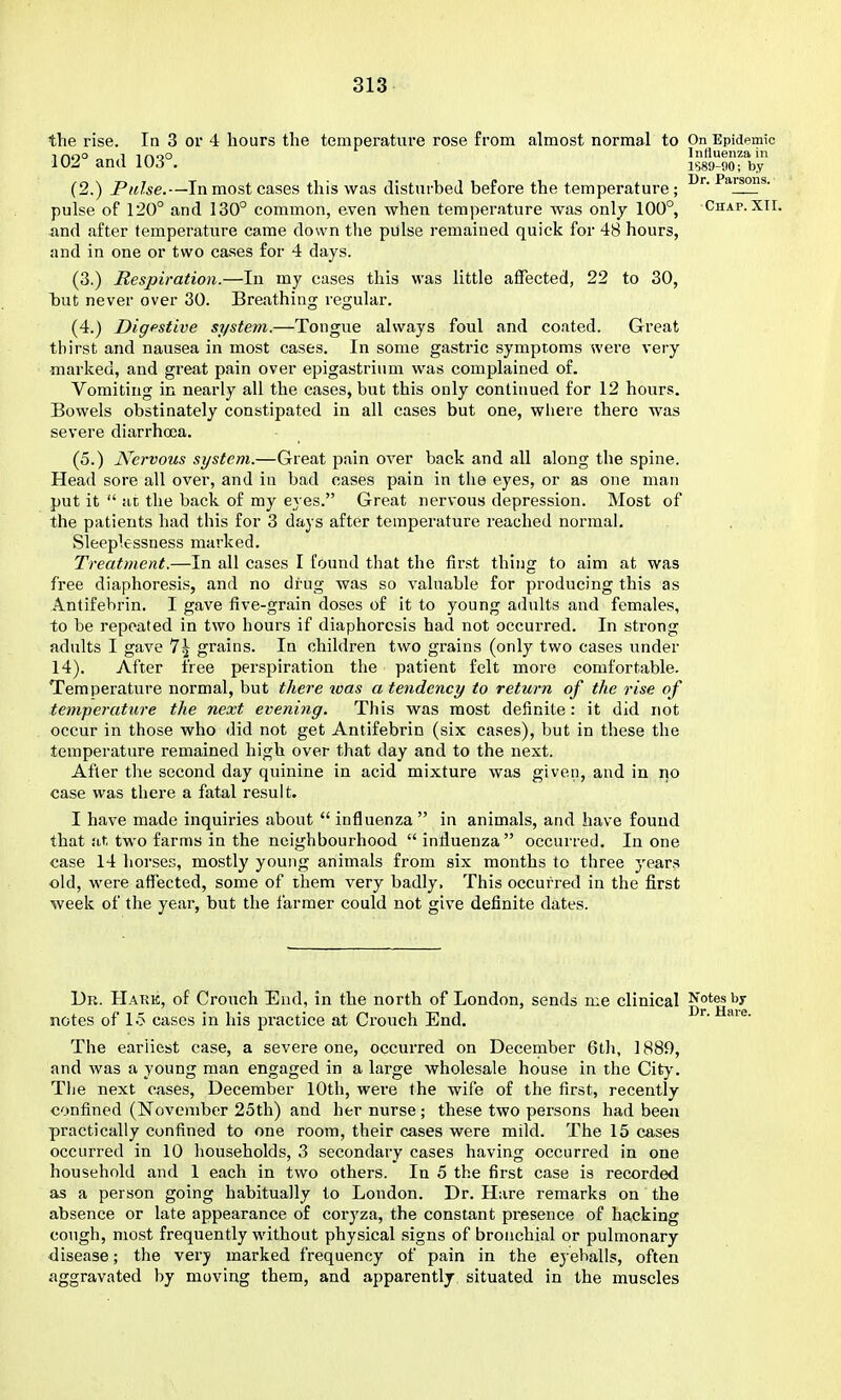 the rise. In 3 or 4 hours the temperature rose from almost normal to On Epidemic T nno 1 irvoo Influenza in 102° and 103°. lS89-90; by (2.) Pulse.—In most cases this was distnrbeJ before the temperature; pulse of 120° and 130° common, even when temperature was only 100°, Chap. XII. and after temperature came down the pulse remained quick for 48 hours, and in one or two cases for 4 days. (3.) Respiration.—In my cases this was little affected, 22 to 30, Taut never over 30. Breathing regular. (4.) Digestive system.—Tongue always foul and coated. Great thirst and nausea in most cases. In some gastric symptoms were very marked, and great pain over epigastrium was complained of. Vomiting in nearly all the cases, but this only continued for 12 hours. Bowels obstinately constipated in all cases but one, wliere there was severe diarrhoea. (5.) Nervous system.—Great pain over back and all along the spine. Head sore all over, and in bad cases pain in the eyes, or as one man put it  at the back of my eyes. Great nervous depression. Most of the patients had this for 3 days after temperature reached normal. Sleeplessness marked. Treatment.—In all cases I found that the first thing to aim at was fi'ee diaphoresis, and no drug was so valuable for producing this as Antifebrin, I gave five-grain doses of it to young adults and females, to be repeated in two hours if diaphoresis had not occurred. In strong adults I gave 7^ grains. In children two grains (only two cases under 14). After free perspiration the patient felt more comfortable. Temperature normal, but there was a tendency to return of the rise of temperature the next evening. This was most definite: it did not occur in those who did not get Antifebrin (six cases), but in these the temperature remained high over that day and to the next. After the second day quinine in acid mixture was given, and in no case was there a fatal result. I have made inquiries about  influenza  in animals, and have found that at two farms in the neighbourhood  influenza occurred. In one case 14 horses, mostly young animals from six months to three j'ears old, were affected, some of them very badly. This occurred in the first week of the year, but the farmer could not give definite dates. Dr. Hark, of Crouch End, in the north of London, sends me clinical Notes by notes of 15 cases in his practice at Crouch End. ^' The earliest case, a severe one, occurred on December 6th, 1889, and was a young man engaged in a large wholesale house in the City. The next oases, December 10th, were the wife of the first, recently confined (November 25th) and her nurse ; these two persons had been practically confined to one room, their cases were mild. The 15 cases occurred in 10 households, 3 secondary cases having occurred in one household and 1 each in two others. In 5 the first case is recorded as a person going habitually to London. Dr. Hare remarks on the absence or late appearance of coryza, the constant presence of hacking cough, most frequently without physical signs of bronchial or pulmonary <lisease; the verj marked frequency of pain in the eyeballs, often aggravated by moving them, and apparently situated in the muscles