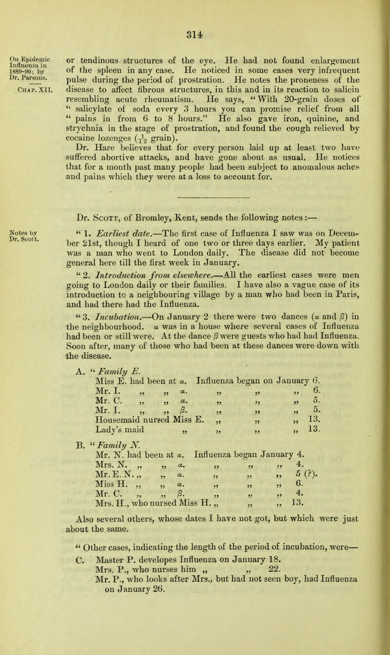 On Epidemic Influenza in 1889-90; by Dr. Parsons. Chap. XII. or tendinous structures of the eye. He had not found enlargement of the spleen in any case. He noticed in some cases very infrequent pulse during the period of prostration. He notes the proneness of the disease to affect tibrous structures, in this and in its reaction to saliciu resembling acute rheumatism. He says,  With 20-grain doses of  salicylate of soda every 3 hours you can promise relief from all  pains in from 6 to 8 hours. He also gave iron, quinine, and strychnia in the stage of prostration, and found the cough relieved by cocaine lozenges (yV grain). Dr. Hare believes that for every person laid up at least two have suffered abortive attacks, and have gone about as usual. He notices that for a month past many people had been subject to anomalous aches and pains which they were at a loss to account for. Notes lir Br. Scolt. Dr. Scott, of Bromley, Kent, sends the following notes :—  1. Earliest date.—The first case of Influenza I saw was on Decem- ber 21st, though I heard of one two or three days earlier. My patient was a man who went to London daily. The disease did not become general here till the first week in January.  2. Introduction from elsewhere.—All the earliest cases were men going to London daily or their families. I have also a vague case of its introduction to a neighbouring village by a man who had been in Paris, and had there had the Influenza. 3. Incubation,—On January 2 there were two dances (a and /3) in the neighbourhood, a was in a house where several cases of Influenza had been or still were. At the dance ^ wei'e guests who had had Influenza. Soon after, many of those who had been at these dances were down with the disease. A.  Family E. Miss E. had been at a. Influenza began on January (3. Mr. L Mr. C. „ „ a. Mr. L „ „ ^. Housemaid nursed Miss E. Lady's maid „ 6. 5. 5. 13. 13. B.  Family N. Mr. N. had been at a Mrs. N. „ a Mr.E.lSr. „ „ a. Miss H. „ „ a. „ Mr. C. „ „ ^. Mrs. H., who nursed Miss H. „ Influenza began January 4. » 5(?). 6. 4. 13. Also several others, whose dates I have not got, but which were just about the same.  Other cases, indicating the length of the period of incubation, were— C. Master P. developes Influenza on January 18. Mrs. P., who nurses him „ „ 22. Mr. P., who looks after Mrs., but had not seen boy, had Influenza on January 26.