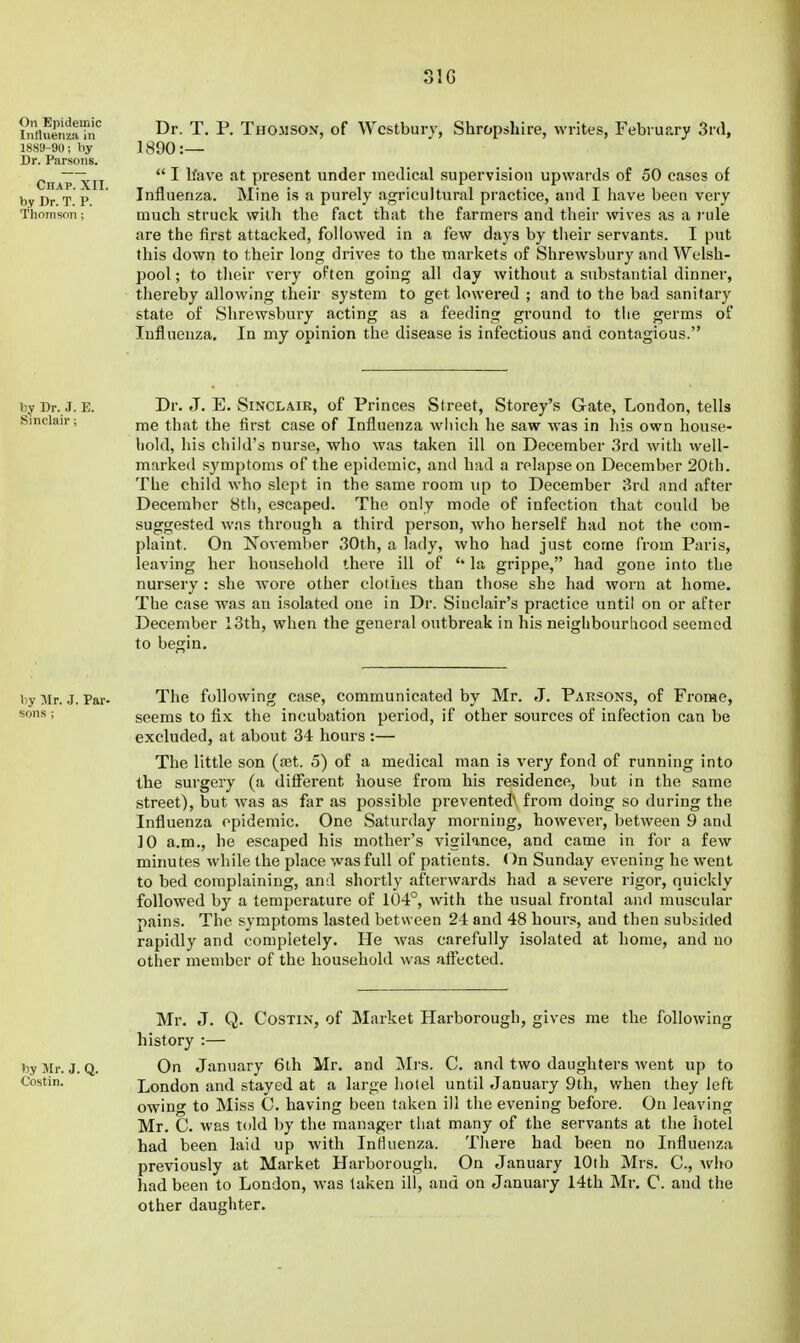 31G MurnzaTn'' ^r. T. P. THOMSON, of Wcstbuiy, Shropshire, writes, February Srd, 1889-90; by 1890: Dr. Parsons. CnApxil  ^^^'^ present under medical supervision upwards of 50 cases of byDrT P Influenza. Mine is a purely agricultural practice, and I have been very fhonisoii; much struck with the fact that the farmers and their wives as a rule are the first attacked, followed in a few days by tiieir servants. I put this down to their long drives to the markets of Shrewsbury and Welsh- pool ; to their very often going all day without a substantial dinner, thereby allowing their system to get lowered ; and to the bad sanitary state of Shrewsbury acting as a feeding ground to the germs of Influenza, In my opinion the disease is infectious and contagious. by Dr. J. E. Dr. J. E. SINCLAIR, of Princes Street, Storey's Gate, London, tells Sinclair; j]jg ^^.^^ ^^gg Influenza wliich he saw was in his own house- hold, his child's nurse, who was taken ill on December 3rd with well- marked sj'mptoms of the epidemic, and had a relapse on December 20th. The child who slept in the same room up to December 3rd and after December 8tli, escaped. The only mode of infection that could be suggested was through a third person, who herself had not the com- plaint. On November 30th, a lady, who had just come from Paris, leaving her household there ill of '* la grippe, had gone into the nursery : she Avore other clothes than those she had worn at home. The case was an isolated one in Dr. Sinclair's practice until on or after December 13th, when the general outbreak in his neighbourhood seemed to begin. by Mr. .J. Par- The following case, communicated by Mr. J. Parsons, of Frorae, ; seems to fix the incubation period, if other sources of infection can be excluded, at about 34 hours :— The little son (jet. 5) of a medical man is very fond of running into the surgery (a different house from his residence, but in the same street), but was as far as possible prevented^ from doing so during the Influenza epidemic. One Saturday morning, however, between 9 and 10 a.m., he escaped his mother's vigilance, and came in for a few minutes while the place was full of patients. <^n Sunday evening he went to bed complaining, and shortly afterwards had a severe rigor, quickly followed by a temperature of 104°, with the usual frontal and muscular pains. The symptoms lasted between 24 and 48 hours, and then subsided rapidly and completely. He Avas carefully isolated at home, and no other member of the household was affected. Mr. J. Q. CosTiN, of Market Harborough, gives me the following history :— by Mr. J. Q. On January 6th Mr. and Mi-s. C. and two daughters went up to Costin. London and stayed at a large hotel until January 9th, when they left owing to Miss C. having been taken ill the evening before. On leaving Mr. C. was told by the manager that many of the servants at the iiotel had been laid up with Influenza. There had been no Influenza previously at Market Harborough. On January 10th Mrs. C, who had been to London, was taken ill, and on January 14th Mr. C. and the other daughter.