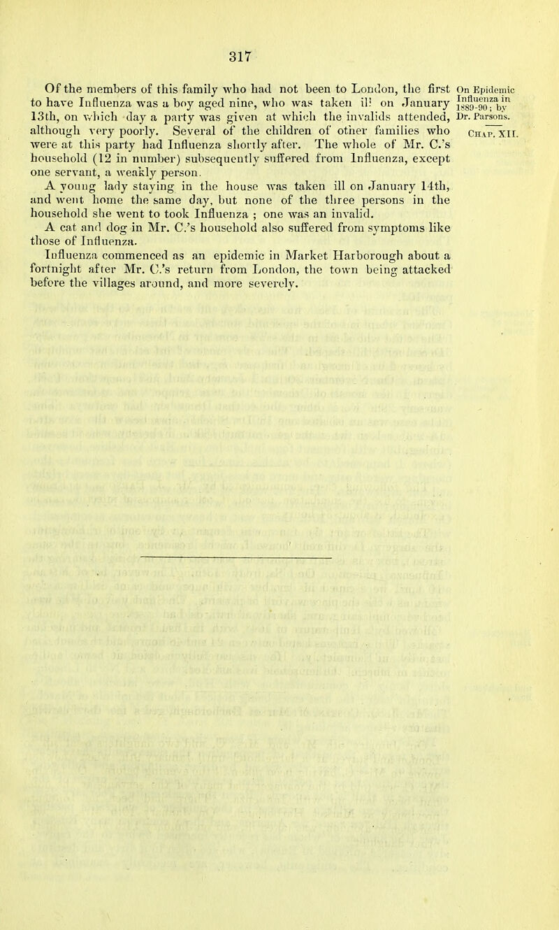 Of the members of this family who had not been to London, the first On Epidemic to have Influenza was u boy aged nine, who was taken ill on January {j^g^go^'b''^ 13th, on Avhich day a party was given at which the invalids attended, Dr. Parson's, although v(^ry poorly. Several of the children of other families who Chap. XIT. were at this party had Influenza shortly after. The whole of Mr. C.'s household (12 in number) subsequently suffered from Influenza, except one servant, a weakly person. A young lady staying in the house was taken ill on January 14th, and went home the same day, but none of the three persons in the household she went to took Influenza ; one was an invalid, A cat and dog in Mr. C.'s household also suffered from symptoms like those of Influenza. Influenza commenced as an epidemic in Market Harborough about a fortnight after Mr. C.'s return from London, the town being attacked before the villages around, and more severely.