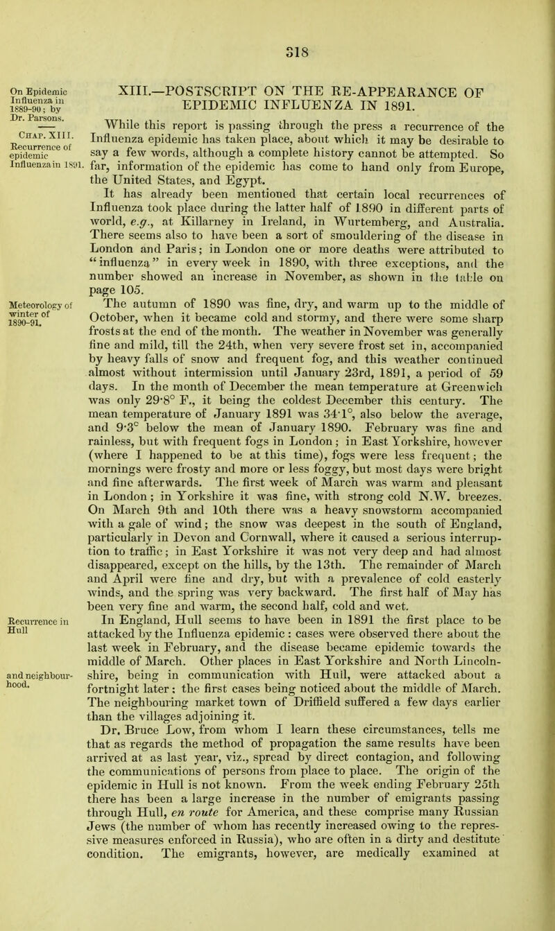 Chap. XIII. Recurrence of epidemic Influenza in I S'JI XIII.—POSTSCRIPT ON THE RE-APPEARANCE OF EPIDEMIC INFLUENZA IN 1891. While this report is passing through the press a recurrence of the Influenza epidemic has talceu place, about which, it may be desirable to say a few words, although a complete history cannot be attempted. So for, information of the epidemic has come to hand only from Europe, the United States, and Egypt. It has already been mentioned that certain local recurrences of Influenza took place during the latter half of 1890 in different parts of world, e.^., at Killarney in Ireland, in Wurtemberg, and Australia. There seems also to have been a sort of smouldering of the disease in London and Paris; in London one or more deaths were attributed to influenza in every week in 1890, with three exceptions, and the number showed an increase in November, as shown in llie faLle on page 105. The autumn of 1890 was fine, dry, and warm up to the middle of October, when it became cold and stormy, and there were some sharp frosts at the end of the month. The weather in November was generally fine and mild, till the 24th, when very severe frost set in, accompanied by heavy falls of snow and frequent fog, and this weather continued almost without intermission until January 23rd, 1891, a period of 59 days. In the month of December the mean temperature at Greenwich was only 29*8° P., it being the coldest December this century. The mean temperature of January 1891 was 34'1°, also below the average, and 9*3° below the mean of January 1890. February was fine and rainless, but with frequent fogs in London ; in East Yorkshire, however (where I happened to be at this time), fogs were less frequent; the mornings •were frosty and more or less foggy, but most days were bright and fine afterwards. The first week of March was warm and pleasant in London; in Yorkshire it was fine, with strong cold N.W. breezes. On March 9th and 10th there was a heavy snowstorm accompanied with a gale of wind; the snow was deepest in the south of England, particularly in Devon and Cornwall, where it caused a serious interrup- tion to trafiic; in East Yorkshire it was not very deep and had almost disappeared, except on the hills, by the 13th. The remainder of March and April were fine and dry, but with a prevalence of cold easterly winds, and the spring was very backward. The first half of May has been very fine and warm, the second half, cold and wet. In England, Hull seems to have been in 1891 the first place to be attacked by the Influenza epidemic : cases were observed there about the last week in February, and the disease became epidemic towards the middle of March. Other places in East Yorkshire and North Lincoln- shire, being in communication with Hull, were attacked about a fortnight later: the first cases being noticed about the middle of March. The neighbom-ing market town of Driffield suffered a few days earlier than the villages adjoining it. Dr. Bruce Low, from whom I learn these circumstances, tells me that as regards the method of propagation the same results have been arrived at as last year, viz., spread by direct contagion, and following the communications of persons from place to place. The origin of the epidemic in Hull is not known. From the Aveek ending February 25th there has been a large increase in the number of emigrants passing through Hull, en route for America, and these comprise many Russian Jews (the number of whom has recently increased owing to the repres- sive measures enforced in Russia), who are often in a dirty and destitute condition. The emigrants, however, are medically examined at