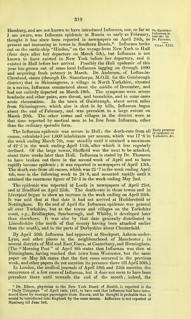 Hamburg, and are not known to have introduced Influenza, nor, so far as on Epidemic I am aware, was Influenza epidemic in Russia so early as_ February, ^'Vy'' thought it has since been reported in newspapers on April 24th, as Dr. Parsons. present and increasing in towns in Southern Russia.* Influenza broke cnApTxiIl. out on the cattle-ship Hindoo, on the voyage from New York to Hull (four days after her departure on March 5tb), but Influenza is not known to have existed in New York before her departure, and it existed in Hull before her arrival. Possibly the Hull epidemic of this year has grown out of some local Influenza lagging on through 1890 and acquiring fresh potency in March. Dr. Anderson, of Loftus-in- Cleveland, states (through Dr. Stainthorpe, M.O.H. for the Guisbrough district) that in Skinningrove, a village in North Y'orkshire, situated in a ravine, Influenza commenced about the middle of December, and had not entirely departed on March 18th. The symptoms were severe headache and other pains, sore throat, and bronchitis, and in some cases acute rheumatism. In the town of Guisbrough, about seven miles from Skinningrove, which also is shut in by hills. Influenza began about the end of February, and was prevalent to a large extent on March 20th. The other towns and villages in the district were at that time reported by medical men to be free from Influenza, other than the ordinary sporadic form. The Influenza epidemic was severe in Hull; the death-rate from all o/'epTdemS'tn causes, calculated per 1,000 inhabitants per annum, which was 17*6 in Yorkshire, &c. the week ending March 7th, rose steadily until it attained a maximum of 42 • 5 in the week ending April 11th, after which it less regularly declined. Of the large towns, Sheflield was the next to be attacked, about three weeks later than Hull. Influenza is stated by Dr. Thomson to have broken out there in the second week of April and to have rapidly become epidemic ; it was reported in newspapers of April 13th. The death-rate from all causes, which was 21 '7 in the week ending April 4th, rose in the following week to 24-8, and mounted rapidly until it attained the enormous figure of 70'5 in the week ending May 2nd. The epidemic was reported at Leeds in newspapers of April 21st, and at Bradford on April 25th. The death-rate in those towns and in Liverpool began to show an increase in the week ending on April 25th. It was said that at that date it had not arrived at Huddersfield or Nottingham. By the end of April the Influenza epidemic was general all over Yorkshire, but at the towns and villages on the Yorkshire coast, e.g., Bridlington, Scarborough, and Whitby, it developed later than elsewhere. It was also by that date generally distributed in Lincolnshire (the north of that county having been attacked earUer than the south), and in the parts of Derbyshire about Chesterfield. By April 30th Influenza had appeared at Stockport, Ashton-under- Lyne, and other places in the neighbourhood of Manchester ; in several districts of Mid and East'^^Essex, at Canterbury, and Birmingham. (The Morning Post of April 8th states that Influenza was then at Birmingham, having reached that town from Worcester, but the same paper on May 5th states that the first cases occurred in the previous week, and other papers do not mention its presence there till April 30th.) In London, the medical journals of April 18th and 25th mention the occurrence of a few cases of Influenza, but it does not seem to have been prevalent there until towards the end of the month; indeed, the * Dr. Edson, physician to the New York Board of Health, is reported in the Daily Telegraph of April 14th, 1891, to have said that Influenza had been intro- duced there by steerage passengers from Eussia, and he thought it probable that it would be introduced into England by the same means. Influenza is not reported at Hamburg till June 3rd.