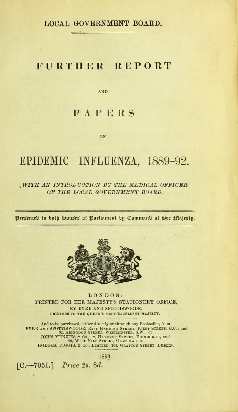 LOCAL aOVERNMENT BOARD. FURTHER REPORT AND PAPERS ON EPIDEMIC INFLUENZA, 1889-92. [WITH AN INTBOBUGTION BY TEE MEDICAL OFFICEB OF THE LOCAL GOVERNMENT BOABD. LONDON: PRINTED FOR HER MAJESTY'S STATIONERY OFFICE, BY EYRE AND SPOTTISWOODE, PEINIEE3 TO THE QUEEN'S MOST EXCELLENT MAJESTY. And to be purchased, either directly or through any Bookseller, from EYRE AHD SPOTTISWOODE, East Hardin& Steeet, Fleet Steeet, E.G.; and 32, Abingdon Sikeet, Wkstminstek, S.W. ; or JOHN MENZIES & Co., 12, Hanover Steeet, EDiNBUEea, and 90, West Nile Steeet, Glasgow ; or HODGES, EIGGIS, & Co., Limited, 104, Geaeion Sieebt, Dublin. 1893. [;0.—7051.] Price 2s. Sd. '