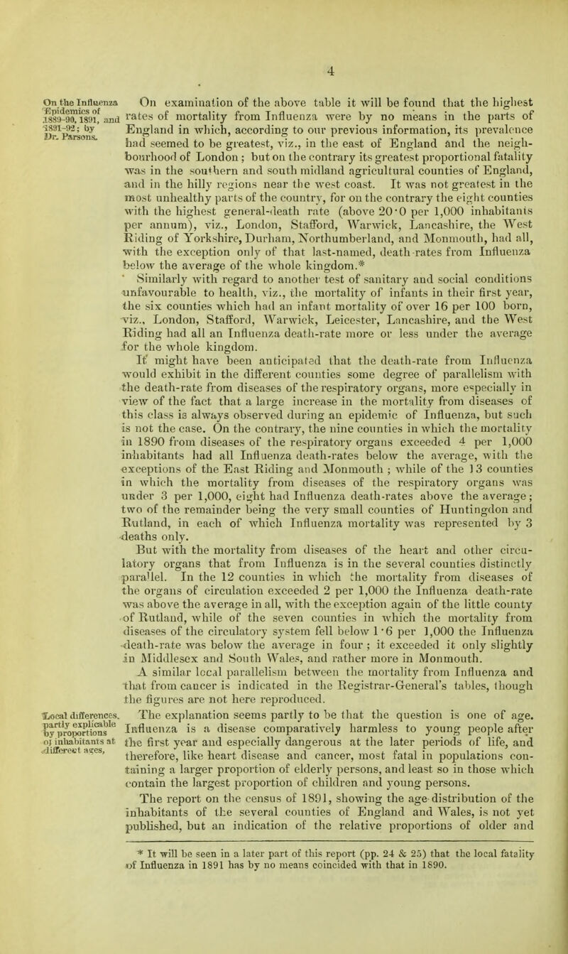 On tiie Influenza On examiuatiou of the above table it will be found that the highest i8S!>^9™i8yi! imii i'^tes of mortality from Influenza were by no means in the parts of Dr^Pareons. England in which, according to our previous information, its prevalence had seemed to be greatest, viz., in tlie east of England and the neigh- bourhood of London; but on the contrary its greatest proportional fatality wo,s in the sou*hern and south midland agricultural counties of England, and in the hilly regions near the west coast. It was not greatest in the most unhealthy parts of the country, for on the contrary the eight counties with the highest general-death rate (above 20 0 per 1,000 inhabitani.s per annum), viz., London, Staiford, Warwick, Lancashire, the West Riding of Yorkshire, Durham, Northumberland, and Monmouth, had all, with the exception only of that last-named, death-rates from Influenza below the average of the whole kingdom.* Similarly with regard to another test of sanitary and social conditions unfavourable to health, viz., the mortality of infants in their first year, the six counties which had an infant mortality of over 16 per 100 born, viz., London, Stafford, Warwick, Leicester, Lancashire, and the West Hiding had all an Influenza death-rate more or less under the average for the whole kingdom. It' might have been anticipated that the death-rate from Influenza w^ould exhibit in the different counties some degree of parallelism with the death-rate from diseases of the respiratory organs, more eepecially in view of the fact that a large increase in the mortality from diseases of this class is always observed during an epidemic of Influenza, but such is not the case. On the contrary, the nine counties in which tlie mortality in 1890 from diseases of the respiratory organs exceeded 4 per 1,000 inhabitants had all Influenza death-rates below the average, with the exceptions of the East Riding and Monmouth ; while of the ) 3 counties in which the mortality from diseases of the respiratory organs was uEder 3 per 1,000, eight had Influenza death-rates above the average; two of the remainder being the very small counties of Huntingdon and Rutland, in each of which Influenza mortality was represented by 3 •deaths only. But with the mortality from diseases of the heart and other circu- latory organs that from Influenza is in the several counties distinctly parallel. In the 12 counties in which the mortality from diseases of the organs of circulation exceeded 2 per 1,000 the Influenza death-rate was above the average in all, with the exception again of the little county of Rutland, while of the seven counties in which the mortality from diseases of the circulatory system fell below 1*6 per 1,000 the Influenza •death-rate was below the average in four ; it exceeded it only slightly in Middlesex and South Wale, and rather more in Monmouth. A similar local parallelism between the mortality from Influenza and tliat from cancer is indicated in the Registrar-General's tables, though the figures are not here reproduced, lioeat differences. The explanation seems partly to be that the question is one of age. toy'proportVous^'' iRfluenza is a disease comparatively harmless to young people after oj inliabitants at t]ie first year and especially dangerous at the later periods of life, and <diflfcrect a!<es, therefore, like heart disease and cancer, most fatal in pojjulations con- taining a larger proportion of elderly persons, and least so in those which contain the largest proportion of children and young persons. The report on the census of 1891, showing the age distribution of the inhabitants of the several counties of England and Wales, is not yet published, but an indication of the relative proportions of older and * It will be seen in a later part of this report (pp. 24 & 2.5) that the local fatality «f Influenza in 1891 has by no means coincided with that in 1890.