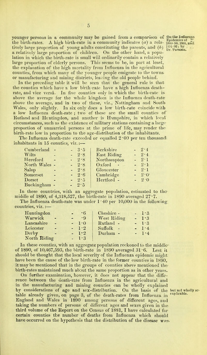 younger persons in a community may be gained from a compafisoD of ®°^^f^o°™^ the birth-rates. A high birth-rate in a community indicates («) a relff- i^'i-yftisglami tively lar^e proportion of young adults constituting the parents, and (ft) i5r^p!fr^^,' - - a relatively large proportion of children. On the otlier hand, a popu- lation in which the birth-rate is small will ordinarily contain a relatively large proportion of elderly persons. This seems to be, in part at least, the explanation of the high mortality from Influenza in the agricultural counties, from which many of the younger people emigrate to the towns or manufacturing aud mining districts, leaving the old people behind. In the preceding table it will be seen that the general rule is tlmt the counties which have a low birth-rate have a high Influenza death- rate, aud vice versa. In five counties only in which the birth-rate is- above the average for the whole kingdom is the Influenza death-rate above the average, and in two of these, viz., Nottingham and Soutb Wales, only slightly. In six only does a low birth-rate coincide with a low Influenza death-rate ; two of these are the small counties oF Rutland and Huntingdon, and another is Hampshire, in Avhich local circumstances, such as the existence of military stations containing a lai-ge proportion of unmarried persons at the prime of life, may render the birth-rate low in proportion to the age-distribution of the inhabitants. The Influenza death-rate exceeded or equalled 2 00 per ten thousand- inhabitants in 15 connties, viz.:— Cumberland - - 3 5 Berkshire - 2 4 Wilts . 2 8 East Riding - 2 4 Hereford . 2 8 Northampton . 2 1 North Wales - - 2 8 Oxford - - 2 1 Salop - 2 8 Gloucester . 2 1 Somer.•^et - 2 6 Cambridge - 2 0- Dorset - 2 5 Hei'tford - - 2 •0 Buckingham - - 2- 5 In these countries, with an aggregate population, estimated to the- middle of 1890, of 4,318,527, the birth-rate in 1890 averaged 27-7. The Influenza death-rate was under 1 '40 per 10,000 in the following- countries, viz.:— Huntingdon ■6 Cheshire - - 1 a Warwick •9 West Riding - 1 3 Lancashire - 1 •0 Rutland - - 1 3 Leicester - 1 •2 Suffolk - - 1 4 Derb)f - 1 •2 Durham - - 1 •4 North Riding - I •3 In these counties, with an aggregate population reckoned to the middlc- of 1890, of 10,467,593, the birth-rate in 1890 averaged 31-6. Lest it should be thought that the local severity of the Influenza epidemic might have been the cause of the low birth-rate in the former counties in 1890, it may be mentioned that in the groups of counties above mentioned the birth-rates maintained much about the same proportion as in other years. On further examination, however, it does not appear that the diflTe- rence between the death-rate from Influenza in the agricultural and in the manufacturing and mining couuties can be wholly explained by considerations of age and sex-distribution. On the basis of the but not whoHy so- table already given, on page 3, of the death-rates from Influenza in ''''p'^''^^- England and Wales in 1890 among persons of different ages, and taking the numbers of persons of different ages and sexes, given in the third volume of the Report on the Census of 1881, I have calculated for certain counties the number of deaths from Influenza which should have occurred on the hypothesis that the distribution of the disease wsg'