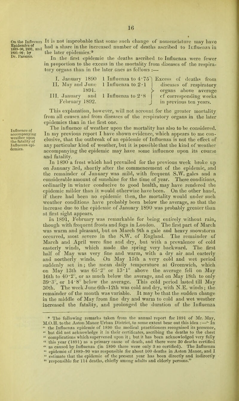 On the Influcnz:; Epidemics of 1889-90, 1891, and 1891-92; by Dr. Parsons. Influpnce of accompanying weather upon the fatality of Influenza epi- demics. It is no) iinproba])le that Home siicli cliango of nouienclaturc may have had a share in the increased number of deaths ascribed to Influenza in the later epidemics.'* In the first epidemic the deaths ascribed to Influenza were fewer in proportion to the excess in the mortality from diseases of the respira- tory organs than in the later ones as follows :— I. January 1890 II. May and June 1891. III. .January and February 1892. 1 Influenza to 4'75^ Excess of deaths from 1 Influenza to 2 • 1 | diseases of respiratory y organs above average 1 Influenza to 28 j cf corresponding weeks J in previous ten years. This explanation, however, will not account for the greater mortality from all causes and Irom diseases of the respiratory organs in the later epidemics than in the first one. The influence of weather upon the mortality has also to be considered. In my previous report I have shown evidence, which appears to me con- clusive, that the outbreak of an epidemic of Influenza is not the efliect of any particular kind of weather, but it is possible that the kind of weather accompanying the epidemic may have some influence upon its course and fatality. In 1890 a frost which had prevailed for the previous week broke up on January 3rd, shortly after the commencement of the epidemic, and the remainder of January was mild, with frequent S.W. gales and a considerable amount of sunshine for the time of year. These conditions, ordinarily in winter conducive to good health, may have rendered the epidemic milder than it would otherwise have been. On the other hand, if there had been no epidemic then, the mortality would under such weather conditions have probably been below the average, so that the increase due to the epidemic of January 1890 was probably greater than at first sight appears. In 1891, February was remarkable for being entirely without rain, though with frequent frosts and fogs in London. The first part of March was warm and pleasant, but on March 9th a gale and heavy snowstorm occurred, most severe in the S.W. of England. The remainder of March and April were fine and dry, but with a prevalence of cold easterly winds, which made the spring very backward. The first half of May was very fine and warm, with a dry air and easterly and northerly winds. On May 15th a very cold and wet period suddenly set in; the mean daily temperature at Greenwich, which on May 13th was 65 2° or 13*1° above the average fell on May 16th to 40*2°, or as much below the average, and on May 18th to only 39 •3'', or 14-8° below the average. This cold period lasted till May 30th. The week June 6th-12th was cold and dry, with N.E. winds; the remainder of the month was variable. It may be that the sudden change in the middle of May from fine dry and warm to cold and wet weather increased the fatality, and prolonged the duration of the Influenza * The following remarks taken from the annual report for 1891 of Mr. May, M.O.H. to the Aston Manor Urtiau District, to some extent bear out this idea :—'• In  the Influenza epidemic of 1890 the medical practitioners recognised its presence,  but did not acknowledge it in their certificates, ascribing the deaths to the chest  complications which supervened upon it; but it has been acknowledged very fully  this year (1891) as a primary cause of death, and there were 30 deaths certified  as caused by Influenza (in 1890 there were only 3 so certified). The Influenza  epidemic of 1889-90 was responsible for about 100 deaths in Aston Manor, and I  estimate that the epidemic of the present year has been directly and indirectly  responsible for 114 deaths, chiefly among aduHs and elderly persons.
