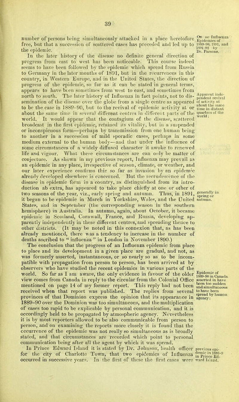 number of persons being simultaneously attacked in a place heretofore Epidemfcs^of^^* free, but that a succession of scattered cases has preceded and led up to isso-wft, ism, and . 1 . 1 . ^ 1891-92 by the epidemic. Dr. Parsons. In the later history of the disease no definite general direction of progress from east to west has been noticeable. This course indeed seems to have been followed by the epidemic which spread from Russia to Germany in the later months of 1891, but in the recurrences in this country, in Western Europe, and in the United States, the direction of progress of the epidemic, so far as it can be stated in general terms, appears to have been sometimes from west to east, and sometimes from north to south. The later history of Influenza in fact points, not to dis- {)emfenrrev^^^^ semination of the disease over the globe Irom a single centre as appeared of activity at to be the case in 1889-90, but to the revival of epidemic activity at or time in cfisfamt about the same time in several different centres in difl'erent parts of the ^'J.,^^,''* '^ *® ■world. It would appear that the contagium of the disease, scattered broadcast in the first epidemic, retained its vitality, but in a suspended or inconspicuous form—perhaps by transmission from one human being to another in a succession of mild sporadic cases, perhaps in some medium external to the human body—and that under the influence of some circumstances of a Avidely diffused character it awoke to renewed life and vigour. What these circumstances are can only be matter of conjecture. As shown in my previous report, Influenza may prevail as an epidemic in any place, irrespective of sen son, climate, or weather, and our later experience conlirms this so far as invasion by an epidemic already developed elsewhere is concerned. But the recrudescence of ihe disease in epidemic form in a country, as distinguished from its intro- duction ab extra, has appeared to take place chiefly at one or other of two seasons of the year, viz., early spring and autumn. Thus, in 1891, fpr^^'^^ it began to be epidemic in March in Yorkshire, Wiiles, and the Oniled autumn. States, and in September (the corresponding season in the southern hemisphere) in Australia. In autumn, again, about October, it became epidemic iu Scotland, Cornwall, France, and Russia, developing ap- parently independently in these different centres, and spreading thence to other districts. (It may be noted in this connexion that, as has been already mentioned, there was a tendency to increase in the number of deaths ascribed to  influenza in london in November 1890.) The conclusion that the progress of an Influenza epidemic from place to place and its development in a given place are gradual, and not, as was formerly asserted, instantaneous, or so nearly so as to be incom- patible with propagation from person to person, has been arrived at by observers who have studied the recent epidemics in various parts of the ■world. So far as I am aware, the only evidence in favour of the older ^89-9(Hn Canada view comes from Canada in reply to the circular from the Colonial Office asserted in have mentioned on page 14 of my former report. This reply had not been andVmuUaneous received when that report was published. The replies from several to have been provinces of that Dominion express the opinion that its appearance in ageifcy!^''''^'^ 1889-90 over the Dominion was too simultaneous, and the multiplication of cases too rapid to be explicable by personal communication, and it is occordingly held to be propagated by atmospheric agency. Nevi^rtheless it is by most reporters allowed to be also communicable from person to person, and on examining the reports more closely it is found that the occurrence of the epidemic was not really so simultaneous as is broadly stated, and that circumstances are recorded which point to personal communication being after all the agent by which it was spread. In Prince Edward Island it is stated by Dr. Johnson-, health officer previous epi- for the city of Charlotte Town, that two epidemics of Influenza fn prh'cVM~* occurred in successive years. In the first of these the first cases were wardis^scd.