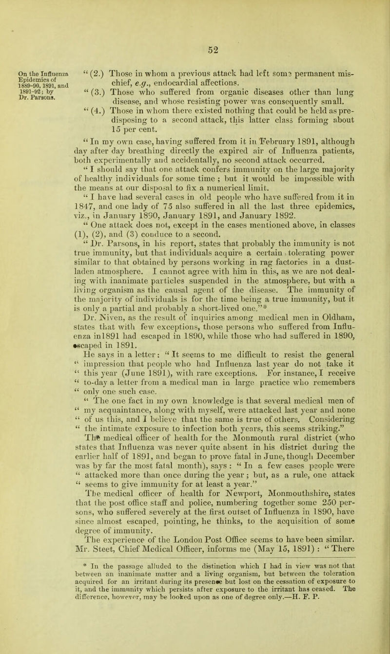 On tbe Influenza Epidemics of 1889-90, 1891, and 1891-92; by Dr. Parsons.  (2.) Those in whom a previous attack had left soni? permanent mis- chief, e.g., endocardial affections.  (3.) Those who suffered from organic diseases other than lung disease, and whose resisting power was consequently small.  (4.) Those in whom there existed nothing that could be held as pre- disposing to a second attack, this latter class forming about 15 per cent. In my own case,having suffered from it in February 1891, although day after day breathing directly the expired air of Influenza patients, both experimentally and accidentally, no second attack occurred.  I should say that one attack confers immunity on the large majority of healthy individuals for some time ; but it would be impossible with the means at our disposal to fix a numerical limit.  I have had several cases in old people who have suffered from it in 1847, and one lady of 75 also suffered in all the last three epidemics, viz., in January 1890, January 1891, and January 1892.  One attack does not, except in the cases mentioned above, in classes (1), (2), and (3) couduce to a second.  l)r. Parsons, in his report, states that probably the immunity is not true immunity, but that individuals acquire a certain tolerating power similar to that obtained by persons working in rag factories in a dust- laden atmosphere. I cannot agree with him in this, as we are not deal- ing with inanimate particles susjjended in the atmosphere, but with a living organism as the cau.sal agent of the disease. The immunity of the majority of individuals is for the time being a true immunity, but it is only a partial and probably a short-lived one,* Dr. Niven, as the result of inquiries among medical men in Oldham, states that with few exceptions, those persons Avho suffered from Influ- enza inl891 had escaped in 1890, while those who had suffered in 1890, •scaped in 1891. He says in a letter:  It seems to me difRcidt to re.sist the general  impression that people who had Influenza last year do not take it  this year (June 1891), Avilh rare exceptions. For instance, I receive  to-day a letter from a medical man in large practice who remembers  only one such case.  The one fact in niy own knowledge is that several medical men of  my acquaintance, along with my.self, were attacked last year and none  of us this, and I believe that the same is true of others. Considering  the intimate exposure to infection both years, this seems striking. Th* medical officer of health for the Monmouth rural district (who states that Influenza was never quite absent in his district during the earlier half of 1891, and began to prove fatal in June, though December was by far the most fatal month), says : In a few cases people were  attacked more than once during the year; but, as a rule, one attack  seems to give immunity for at least a year. The medical officer of health for Newport, Monmouthshire, states that the post office staff and police, numbering together some 250 per- sons, who suffered severely at the first outset of Influenza in 1890, have since almost escaped, pointing, he thinks, to the acquisition of some degree of immunity. The experience of the London Post Office seems to have been similar. Mr. Steet, Chief Medical Officer, informs me (May 15, 1891) : There * In the passage alluded to the distinction which I had in view was not that hetween an inanimate matter and a living organism, but between the toleration acquired for an irritant during its presence but lost on the cessation of exposure to it, and the immunity which persists after exposure to the irritant has ceased. The difference, hoM pvor, maj' be looked upon as one of degree only.—H. F. P.