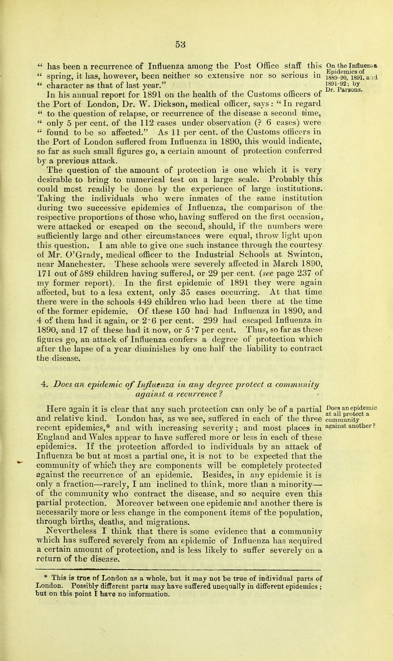  has been a recurrence of Influenza among the Post Office slaff this On the influenira  spring, it has, however, been neither so extensive nor so serious in ^89-9™i89i!aod  character as that of last year. Dr VaUo'S In his annual report for 1891 on the health of the Customs officers of the Port of London, Dr. W. Dickson, medical officer, says:  In regard  to the question of relapse, or recurrence of the disease a second time,  only 5 per cent, of the 112 cases under observation (? 6 cases) were  found to be so affected. As 11 per cent, of the Customs officers in the Port of London suffered from Influenza in 1890, this would indicate, so far as such small figures go, a certain amount of protection conferred by a previous attack. The question of the amount of protection is one which it is very desirable to bring to numerical test on a large scale. Probably this could most readily be done by the experience of large institutions. Taking the individuals who were inmates of the same institution during two successive epidemics of Influenza, the comparison of the respective proportions of those who, having suflTered on the first occasion, were attacked or escaped on the second, should, if the numbers were sufficiently large and other circumstances were equal, throw light upon this question. I am able to give one such instance through the courtesy of Mr. O'Grady, medical officer to the Industrial Schools at Swinton, near Manchester. These schools were severely affected in March 1890, 171 out of 589 children having suffered, or 29 per cent, (see page 237 of my former report). In the first epidemic of 1891 they were again aflected, but to a less extent, only 35 cases occurring. At that time there were in the schools 449 children who had been there at the time of the former epidemic. Of these 150 had had Influenza in 1890, and 4 of them had it again, or 2'6 per cent. 299 had escaped Influenza in 1890, and 17 of these had it now, or 5 7 per cent. Thus, so far as these figures go, an attack of Influenza confers a degree of protection which after the lapse of a year diminishes by one half the liability to contract the disease. 4. Does an epidemic of lii/luenza in any degree protect a community against a recurrence ? Here again it is clear that any such protection can only be of a partial ^fn'^rotecifa'' and relative kind. London has, as we see, suffered in each of the three community recent epidemics,* and with increasing severity; and most places in against another? England and Wales appear to have suffered more or less in each of these epidemics. If the ))rotection afforded to individuals by an attack of Influenza be but at most a partial one, it is not to be expected that the community of which they are components will be completely protected against the recurrence of an epidemic. Besides, in any epidemic it is only a fraction—rarely, I am inclined to think, more than a minority— of the community who contract the disease, and so acquire even this partial protection. Moreover between one epidemic and another there is necessarily more or less change in the component items of the population, through births, deaths, and migrations. Nevertheless I think that there is some evidence that a community which has suffered severely from an epidemic of Influenza has acquired a certain amount of protection, and is less likely to suffer severely on a return of the disease. * This ie tme of London as a whole, but it may not be true of individual parts of London. Possibly different parts may have suffered unequally in different epidemics ; but on this point I have no information.