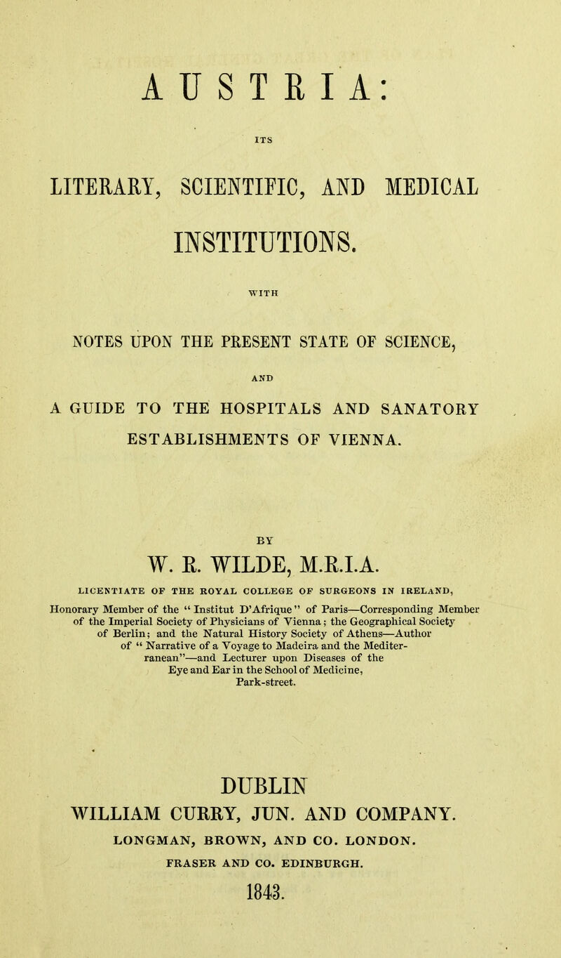 ITS LITERARY, SCIENTIFIC, AND MEDICAL INSTITUTIONS. WITH NOTES UPON THE PRESENT STATE OF SCIENCE, AND A GUIDE TO THE HOSPITALS AND SANATORY ESTABLISHMENTS OF VIENNA. BY W. R. WILDE, M.R.LA. LICENTIATE OP THE ROYAL COLLEGE OF SURGEONS IN IRELAND, Honorary Member of the  Institut D'Afrigue  of Paris—Corresponding Member of the Imperial Society of Physicians of Vienna; the Geographical Society of Berlin; and the Natural History Society of Athens—Author of  Narrative of a Voyage to Madeira and the Mediter- ranean—and Lecturer upon Diseases of the Eye and Ear in the School of Medicine, Park-street. DUBLIN WILLIAM CURRY, JUN. AND COMPANY. LONGMAN, BROWN, AND CO. LONDON. FRASER AND CO. EDINBURGH. 1848.