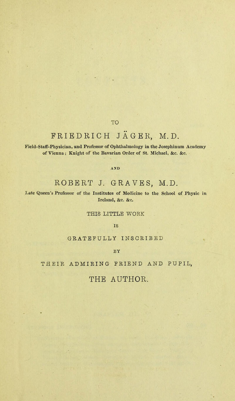 TO FRIBDRICH JAGER, M. D. Field-StaflF-Physician, and Professor of Ophthalmology in the Josephinum Academy of Vienna; Knight of the Bavarian Order of St. Michael, &c. &c. AND ROBERT J. GRAVES, M.D. Late Queen's Professor of the Institutes of Medicine to the School of Physic in Ireland, &c. &c. THIS LITTLE WORK IS GRATEFULLY INSCRIBED BY THEIR ADMIRING FRIEND AND PUPIL, THE AUTHOR.