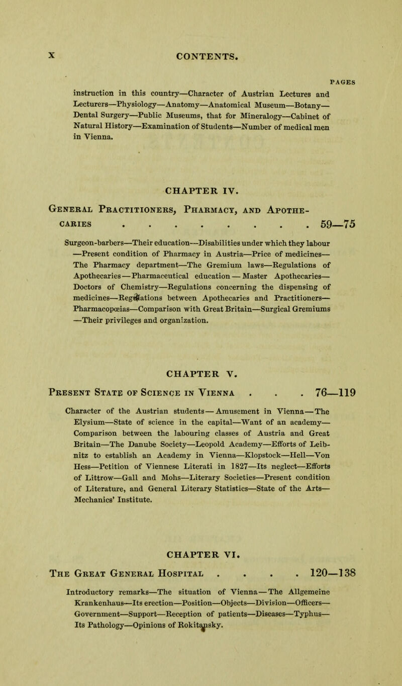 instruction in this country—Character of Austrian Lectures and Lecturers—Physiology—Anatomy—Anatomical Museum—Botany— Dental Surgery—Public Museums, that for Mineralogy—Cabinet of Natural History—Examination of Students—Number of medical men in Vienna. CHAPTER IV. General Pbactitionebs, Pharmacy, and Apothe- caries 59—75 Surgeon-barbers—Their education—Disabilities under which they labour —Present condition of Pharmacy in Austria—Price of medicines— The Pharmacy department—The Gremium laws—Regulations of Apothecaries—Pharmaceutical education — Master Apothecaries— Doctors of Chemistry—Regulations concerning the dispensing of medicines—Reg^ations between Apothecaries and Practitioners— Pharmacopoeias—Comparison with Great Britain—Surgical Gremiums —Their privileges and organization. CHAPTER V. Present State of Science in Vienna . . . 76—119 Character of the Austrian students — Amusement in Vienna—The Elysium—State of science in the capital—Want of an academy— Comparison between the labouring classes of Austria and Great Britain—The Danube Society—Leopold Academy—Efforts of Leib- nitz to establish an Academy in Vienna—Klopstock—Hell—Von Hess—Petition of Viennese Literati in 1827—Its neglect—Efforts of Littrow—Gall and Mohs—Literary Societies—Present condition of Literature, and General Literary Statistics—State of the Arts— Mechanics' Institute. CHAPTER VI. The Great General Hospital .... 120—138 Introductory remarks—The situation of Vienna—The Allgemeine Krankenhaus—Its erection—Position—Objects—Division—Officers— Government—Support—Reception of patients—Diseases—Typhus— Its Pathology—Opinions of RokitMisky.