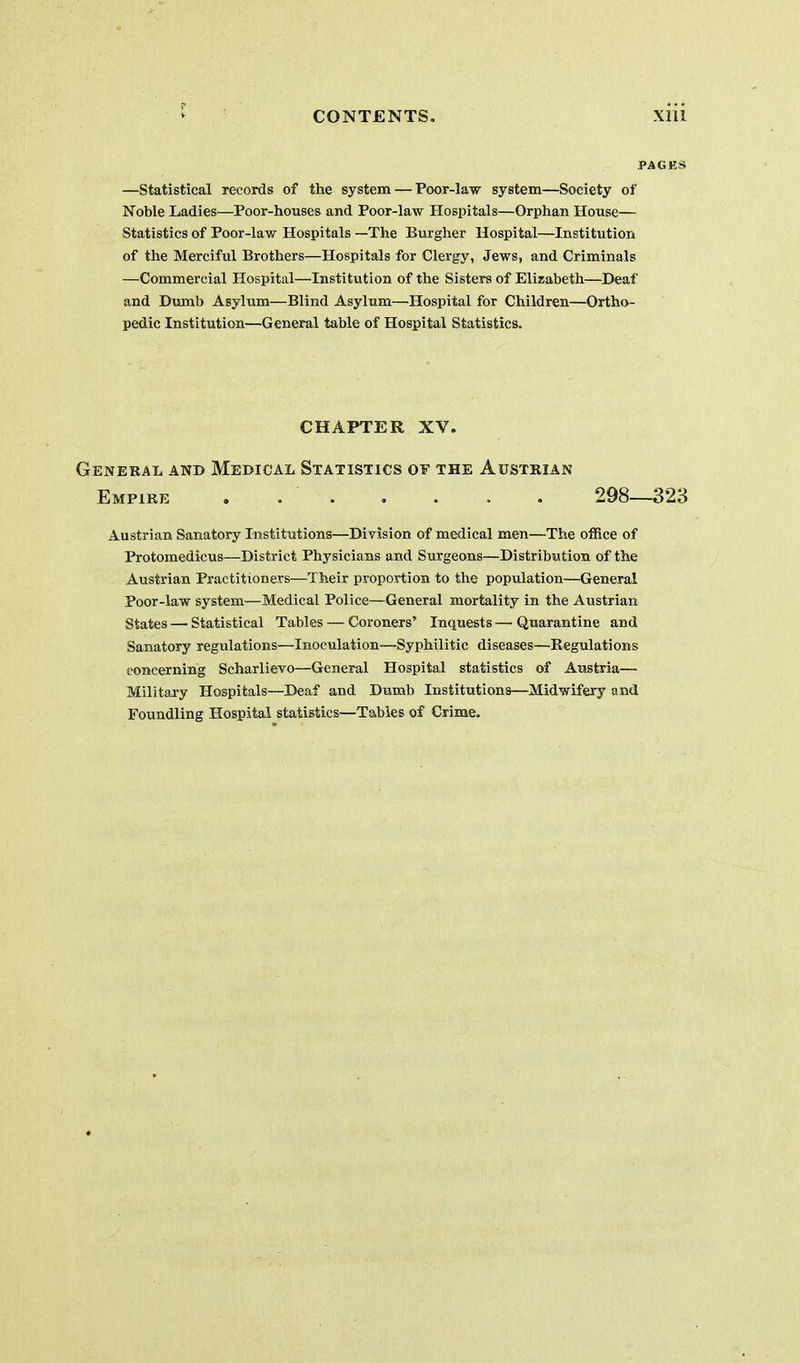 —statistical records of the system — Poor-law system—Society of Noble Ladies—Poor-houses and Poor-law Hospitals—Orphan House— Statistics of Poor-law Hospitals —The Burgher Hospital—Institution of the Merciful Brothers—Hospitals for Clergy, Jews, and Criminals —Commercial Hospital—Institution of the Sisters of Elizabeth—Deaf and Dumb Asylum—Blind Asylum—Hospital for Children—Ortho- pedic Institution—General table of Hospital Statistics. CHAPTER XV. General anb Medical Statistics of the Austsian Empire . . . . . . . 298—323 Austrian Sanatory Institutions—Division of medical men—The office of Protomedicus—District Physicians and Surgeons—Distribution of the Austrian Practitioners—Their proportion to the population—General Poor-law system—Medical Police—General mortality in the Austrian States — Statistical Tables — Coroners' Inquests—Quarantine and Sanatory regulations—Inoculation—Syphilitic diseases—Regulations concerning Scharlievo—General Hospital statistics of Austria— Military Hospitals—Deaf and Dumb Institutions—Midwifery and Foundling Hospital statistics—Tables of Crime.