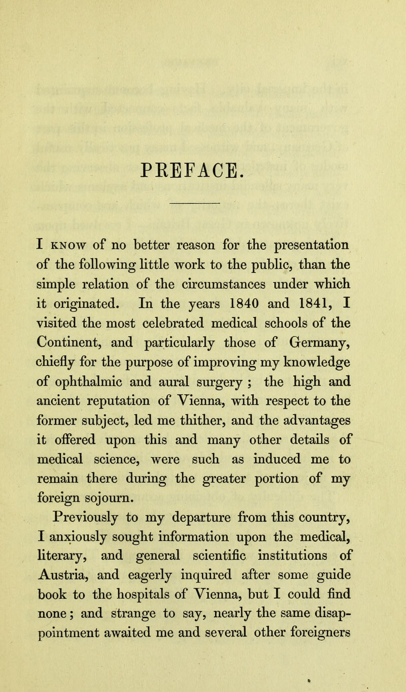 PREFACE. I KNOW of no better reason for the presentation of the following little work to the public, than the simple relation of the circumstances under which it originated. In the years 1840 and 1841, I visited the most celebrated medical schools of the Continent, and particularly those of Germany, chiefly for the purpose of improving my knowledge of ophthalmic and aural surgery ; the high and ancient reputation of Vienna, with respect to the former subject, led me thither, and the advantages it offered upon this and many other details of medical science, were such as induced me to remain there during the greater portion of my foreign sojourn. Previously to my departure from this country, I anxiously sought information upon the medical, literary, and general scientific institutions of Austria, and eagerly inquired after some guide book to the hospitals of Vienna, but I could find none; and strange to say, nearly the same disap- pointment awaited me and several other foreigners