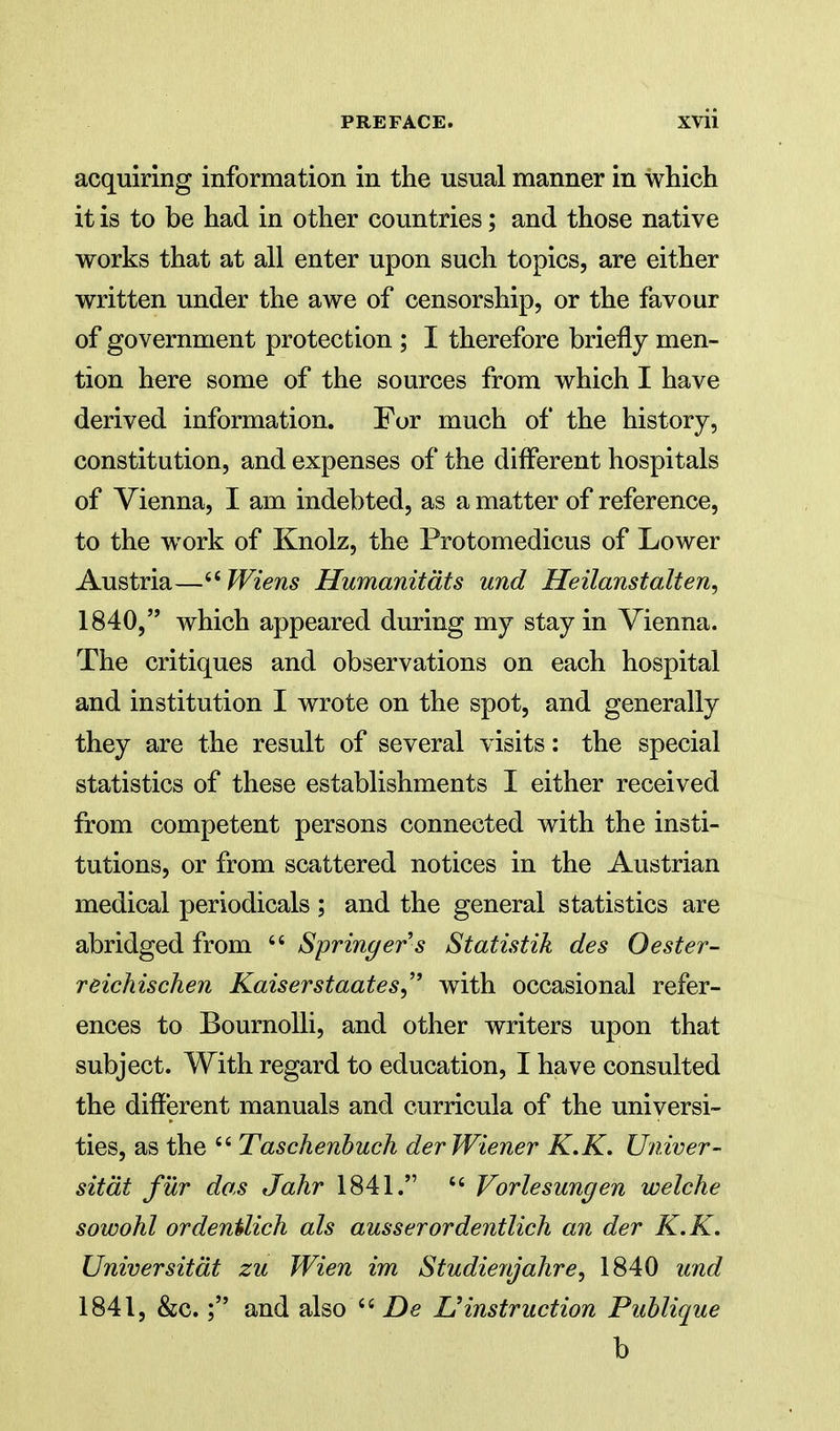 acquiring information in the usual manner in which it is to be had in other countries; and those native works that at all enter upon such topics, are either written under the awe of censorship, or the favour of government protection ; I therefore briefly men- tion here some of the sources from which I have derived information. For much of the history, constitution, and expenses of the different hospitals of Vienna, I am indebted, as a matter of reference, to the work of Knolz, the Protomedicus of Lower Austria—'^Wiens Humanitdts und Heilanstalten, 1840,  which appeared during my stay in Vienna. The critiques and observations on each hospital and institution I wrote on the spot, and generally they are the result of several visits: the special statistics of these establishments I either received from competent persons connected with the insti- tutions, or from scattered notices in the Austrian medical periodicals ; and the general statistics are abridged from  Springer s Statistik des Oester- reichischen Kaiserstaates, with occasional refer- ences to BournoUi, and other writers upon that subject. With regard to education, I have consulted the different manuals and curricula of the universi- ties, as the  Taschenhuch der Wiener K.K. Univer- sitdt fur dos Jahr 1841.  Vorlesungen welche sowohl ordenilich als ausserordentlicli an der K.K. Universitdt zu Wien im Studienjahre, 1840 und 1841, &c.; and also De ^instruction Publique b