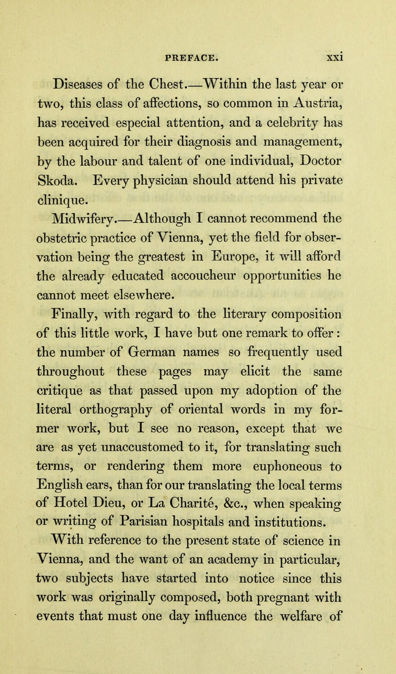 Diseases of tlie Chest Within the last year or two, this class of affections, so common in Austria, has received especial attention, and a celebrity has been acquired for their diagnosis and management, by the labour and talent of one individual. Doctor Skoda. Every physician should attend his private clinique. Midwifery Although I cannot recommend the obstetric practice of Vienna, yet the field for obser- vation being the greatest in Europe, it will afford the already educated accoucheur opportunities he cannot meet elsewhere. Finally, with regard to the literary composition of this little work, I have but one remark to offer: the number of German names so frequently used throughout these pages may elicit the same critique as that passed upon my adoption of the literal orthography of oriental words in my for- mer work, but I see no reason, except that we are as yet unaccustomed to it, for translating such terms, or rendering them more euphoneous to English ears, than for our translating the local terms of Hotel Dieu, or La Charite, &c., when speaking or writing of Parisian hospitals and institutions. With reference to the present state of science in Vienna, and the want of an academy in particular, two subjects have started into notice since this work was originally composed, both pregnant with events that must one day influence the welfare of