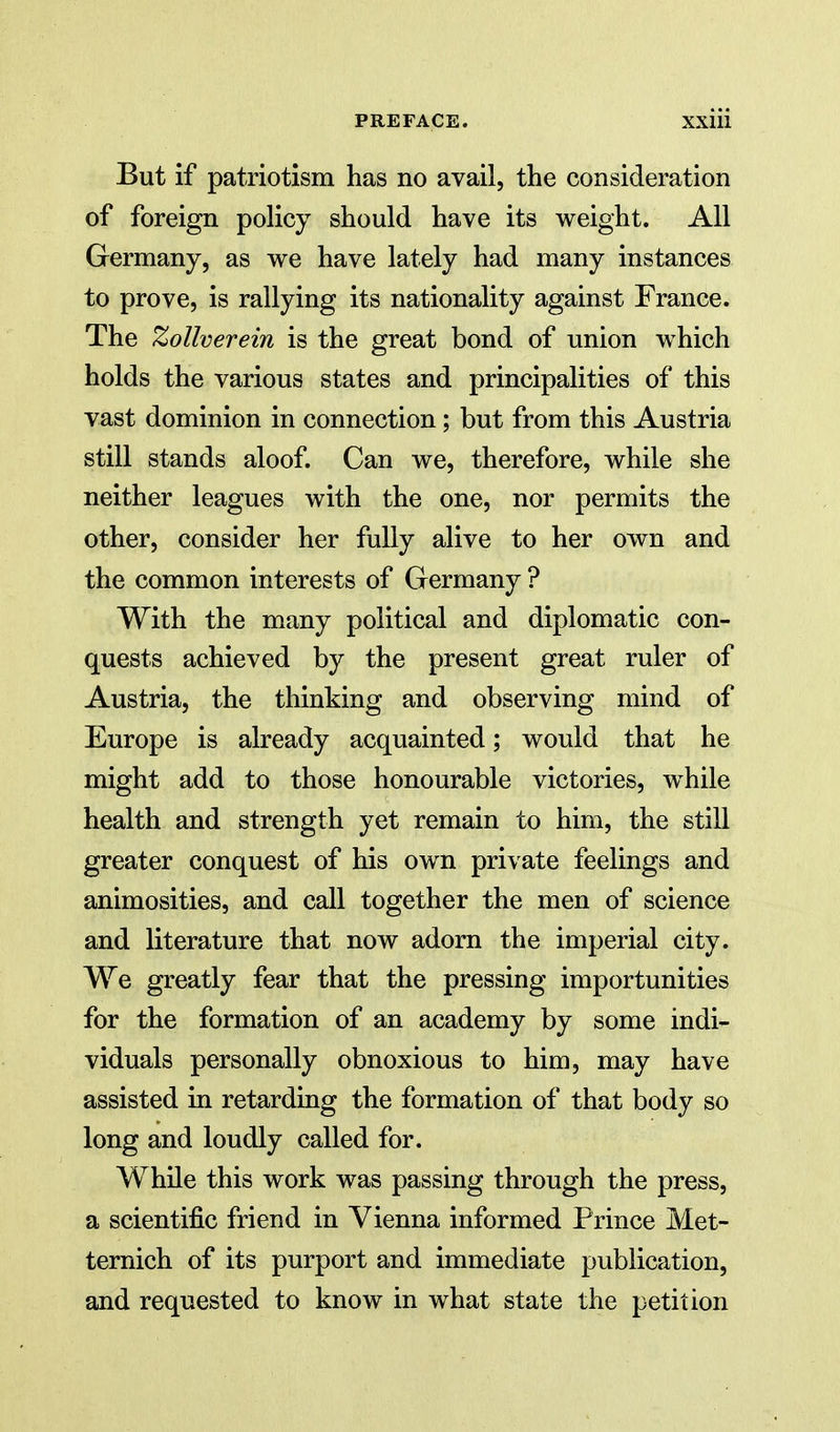 But if patriotism has no avail, the consideration of foreign policy should have its weight. All Germany, as we have lately had many instances to prove, is rallying its nationality against France. The Zollverein is the great bond of union which holds the various states and principalities of this vast dominion in connection; but from this Austria still stands aloof. Can we, therefore, while she neither leagues with the one, nor permits the other, consider her fully alive to her own and the common interests of Germany ? With the many political and diplomatic con- quests achieved by the present great ruler of Austria, the thinking and observing mind of Europe is already acquainted; would that he might add to those honourable victories, while health and strength yet remain to him, the still greater conquest of his own private feelings and animosities, and call together the men of science and literature that now adorn the imperial city. We greatly fear that the pressing importunities for the formation of an academy by some indi- viduals personally obnoxious to him, may have assisted in retarding the formation of that body so long and loudly called for. While this work was passing through the press, a scientific friend in Vienna informed Prince Met- ternich of its purport and immediate publication, and requested to know in what state the petition