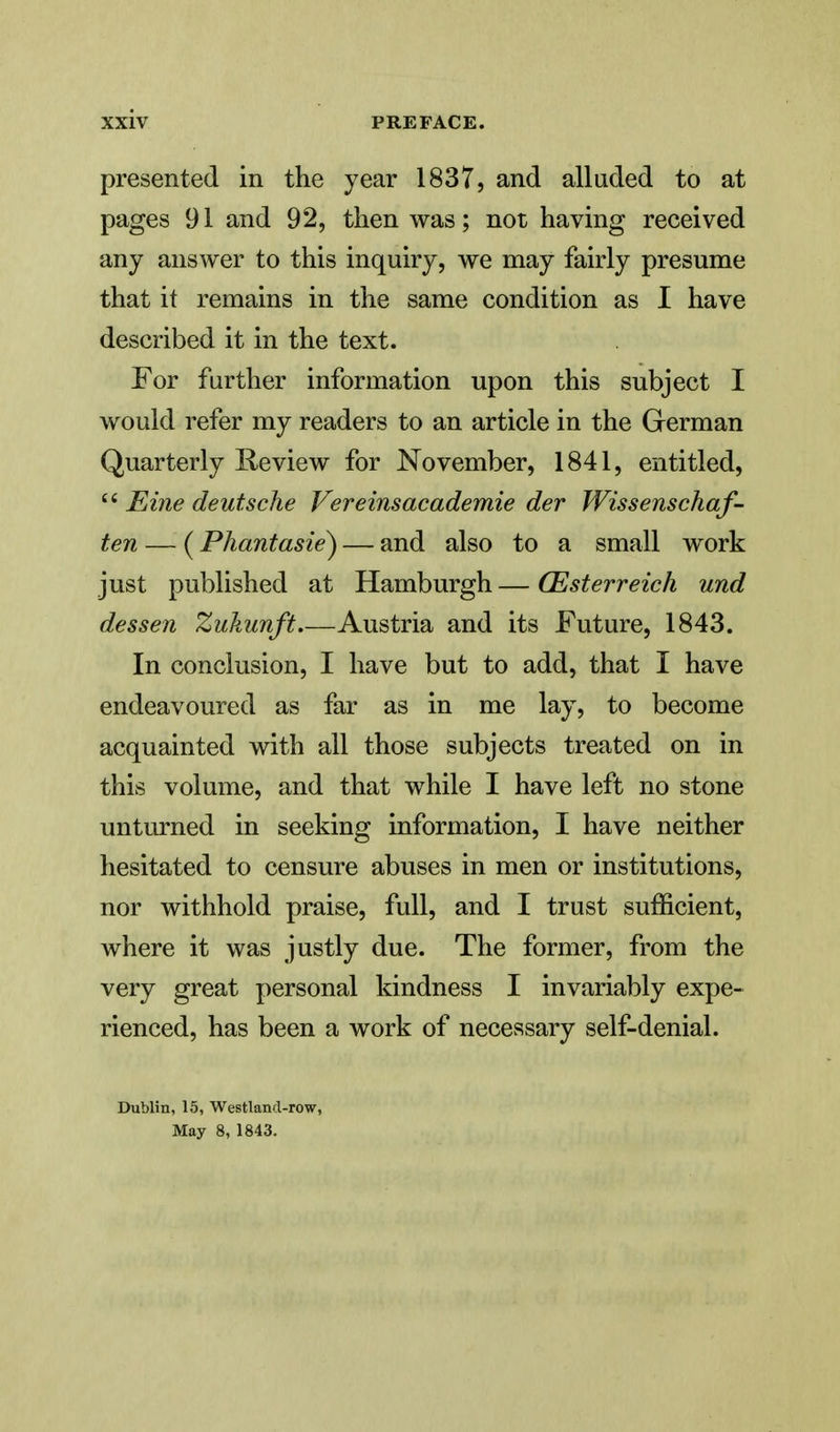 presented in the year 1837, and alluded to at pages 91 and 92, then was; not having received any answer to this inquiry, we may fairly presume that it remains in the same condition as I have described it in the text. For further information upon this subject I would refer my readers to an article in the German Quarterly Review for November, 1841, entitled,  Eine deutsche Vereinsacademie der Wissenschaf- ten — (Phantasie) — and also to a small work just published at Hamburgh — CEsterreich und dessen Zukunft Austria and its Future, 1843. In conclusion, I have but to add, that I have endeavoured as far as in me lay, to become acquainted with all those subjects treated on in this volume, and that while I have left no stone unturned in seeking information, I have neither hesitated to censure abuses in men or institutions, nor withhold praise, full, and I trust sufficient, where it was justly due. The former, from the very great personal kindness I invariably expe- rienced, has been a work of necessary self-denial. Dublin, 15, Westlancl-row, May 8, 1843.