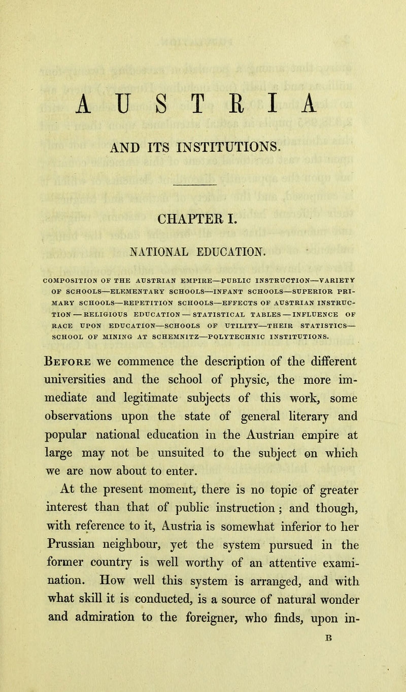 AUSTRIA AND ITS INSTITUTIONS. CHAPTER I. NATIONAL EDUCATION. COMPOSITION OF THE AUSTRIAN EMPIRE—PUBLIC INSTRUCTION—VARIETY OF SCHOOLS—ELEMENTARY SCHOOLS—INFANT SCHOOLS—SUPERIOR PRI- MARY SCHOOLS—REPETITION SCHOOLS—EFFECTS OF AUSTRIAN INSTRUC- TION— RELIGIOUS EDUCATION — STATISTICAL TABLES — INFLUENCE OF RACE UPON EDUCATION—SCHOOLS OF UTILITY—THEIR STATISTICS- SCHOOL OF MINING AT SCHEMNITZ—POLYTECHNIC INSTITUTIONS. Before we commence the description of the different universities and the school of physic, the more im- mediate and legitimate subjects of this work, some observations upon the state of general literary and popular national education in the Austrian empire at large may not be unsuited to the subject on which we are now about to enter. At the present moment, there is no topic of greater interest than that of public instruction; and though, with reference to it, Austria is somewhat inferior to her Prussian neighbour, yet the system pursued in the former country is well worthy of an attentive exami- nation. How well this system is arranged, and with what skill it is conducted, is a source of natural wonder and admiration to the foreigner, who finds, upon in-