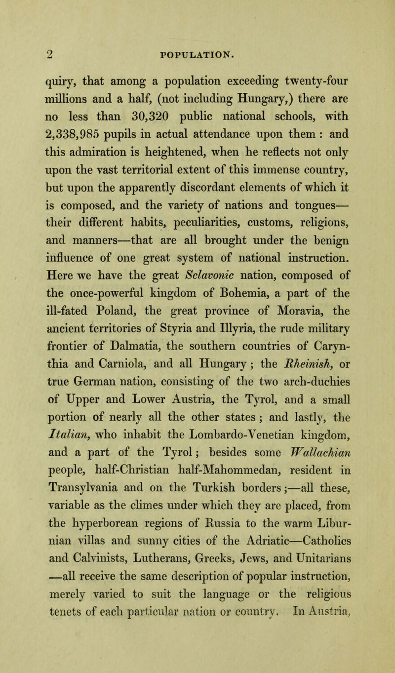 quiry, that among a population exceeding twenty-four millions and a half, (not including Hungary,) there are no less than 30,320 public national schools, with 2,338,985 pupils in actual attendance upon them : and this admiration is heightened, when he reflects not only upon the vast territorial extent of this immense country, but upon the apparently discordant elements of which it is composed, and the variety of nations and tongues— their different habits, peculiarities, customs, religions, and manners—that are all brought under the benign influence of one great system of national instruction. Here we have the great Sclavonic nation, composed of the once-powerful kingdom of Bohemia, a part of the ill-fated Poland, the great province of Moravia, the ancient territories of Styria and lUyria, the rude military frontier of Dalmatia, the southern countries of Caryn- thia and Carniola, and all Hungary; the Rheinish, or true German nation, consisting of the two arch-duchies of Upper and Lower Austria, the Tyrol, and a small portion of nearly all the other states; and lastly, the Italian, who inhabit the Lombardo-Venetian kingdom, and a part of the Tyrol; besides some Wallachian people, half-Christian half-Mahommedan, resident in Transylvania and on the Turkish borders;—all these, variable as the climes under which they are placed, from the hyperborean regions of Russia to the warm Libur- nian villas and sunny cities of the Adriatic—Catholics and Calvinists, Lutherans, Greeks, Jews, and Unitarians —all receive the same description of popular instruction, merely varied to suit the language or the religious tenets of each particular nation or country. In Austria,