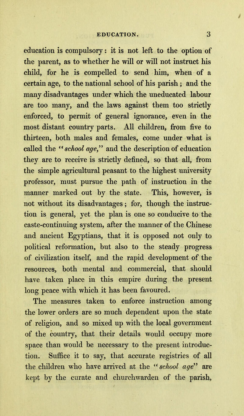 education is compulsory: it is not left to the option of the parent, as to whether he will or will not instruct his child, for he is compelled to send him, when of a certain age, to the national school of his parish; and the many disadvantages under which the uneducated labour are too many, and the laws against them too strictly enforced, to permit of general ignorance, even in the most distant country parts. All children, from five to thirteen, both males and females, come under what is called the school age,'' and the description of education they are to receive is strictly defined, so that all, from the simple agricultural peasant to the highest university professor, must pursue the path of instruction in the manner marked out by the state. This, however, is not without its disadvantages; for, though the instruc- tion is general, yet the plan is one so conducive to the caste-continuing system, after the manner of the Chinese and ancient Egyptians, that it is opposed not only to political reformation, but also to the steady progress of civilization itself, and the rapid development of the resources, both mental and commercial, that should have taken place in this empire during the present long peace with which it has been favoured. The measures taken to enforce instruction among the lower orders are so much dependent upon the state of religion, and so mixed up with the local government of the country, that their details would occupy more space than would be necessary to the present introduc- tion. Suffice it to say, that accurate registries of all the children who have arrived at the ^'school age'' are kept by the curate and churchwarden of the parish,