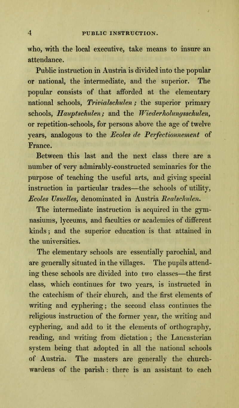 who, with the local executive, take means to insure an attendance. Pubhc instruction in Austria is divided into the popular or national, the intermediate, and the superior. The popular consists of that afforded at the elementary national schools, Trivialschulen; the superior primary schools, Hauptschulen; and the Wiederholungsschulen, or repetition-schools, for persons above the age of twelve years, analogous to the Ecoles de Perfectionnement of France. Between this last and the next class there are a number of very admirably-constructed seminaries for the purpose of teaching the useful arts, and giving special instruction in particular trades—the schools of utility, Ecoles Usuelles, denominated in Austria RealscJiulen. The intermediate instruction is acquired in the gym- nasiums, lyceums, and faculties or academies of different kinds; and the superior education is that attained in the universities. The elementary schools are essentially parochial, and are generally situated in the villages. The pupils attend- ing these schools are divided into two classes—the first class, which continues for two years, is instructed in the catechism of their church, and the first elements of writing and cyphering; the second class continues the religious instruction of the former year, the writing and cyphering, and add to it the elements of orthography, reading, and writing from dictation; the Lancasterian system being that adopted in all the national schools of Austria. The masters are generally the church- wardens of the parish: there is an assistant to each