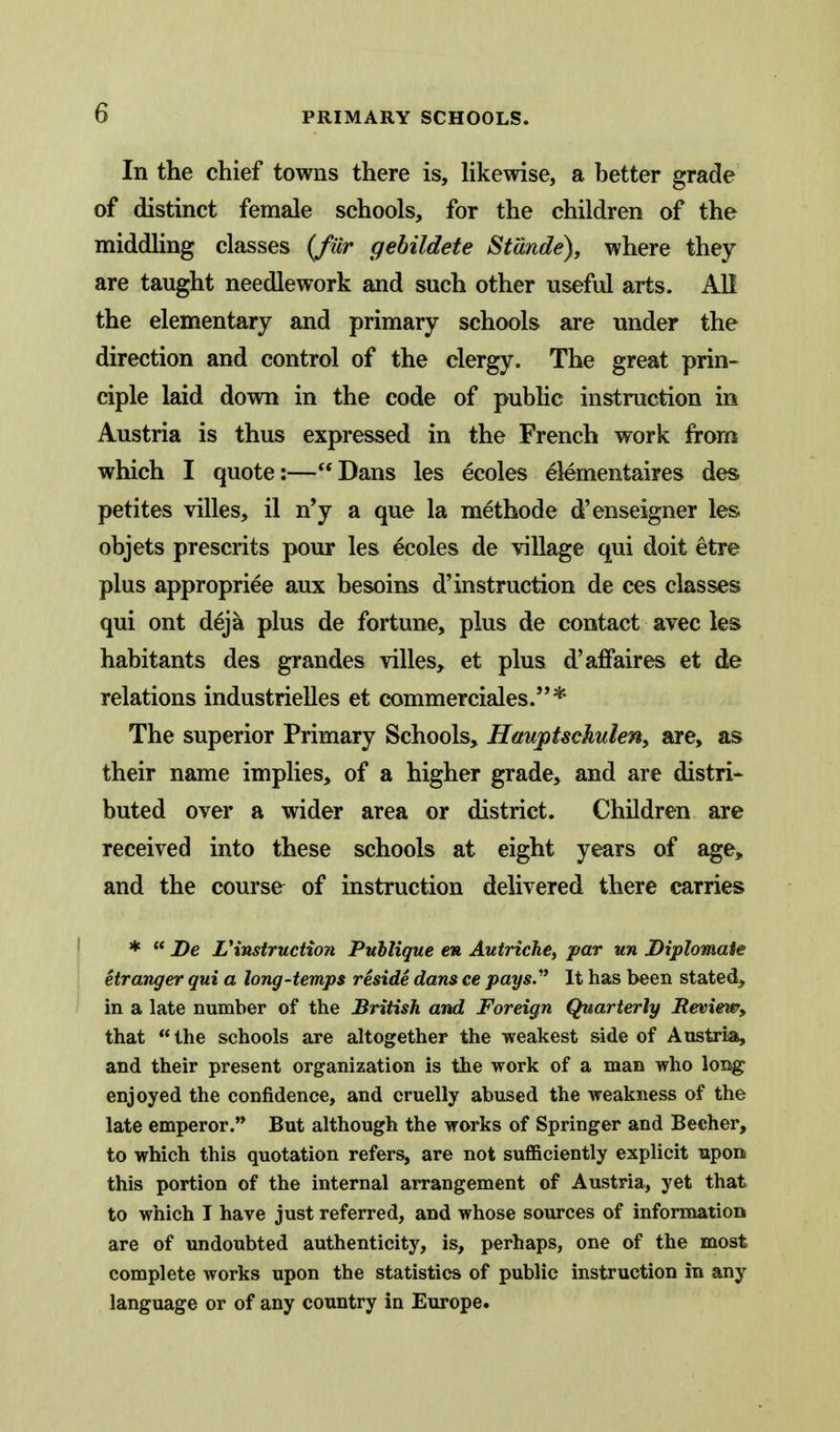 In the chief towns there is, Hkewise, a better grade of distinct female schools, for the children of the middhng classes {fiir gebildete Stande), where they are taught needlework and such other useful arts. AH the elementary and primary schools are under the direction and control of the clergy. The great prin- ciple laid down in the code of pubhc instruction in Austria is thus expressed in the French work from which I quote:—Dans les ecoles elementaires des petites villes, il n'y a que la methode d'enseigner les objets presents pour les ecoles de village qui doit etre plus appropriee aux besoins d'instruction de ces classes qui ont deja plus de fortune, plus de contact avec les habitants des grandes villes, et plus d'affaires et de relations industrielles et commerciales.* The superior Primary Schools, Hawptsckulen, are, as their name implies, of a higher grade, and are distri- buted over a wider area or district. Children are received into these schools at eight years of age, and the course of instruction delivered there carries *  De Vinstruction Publigue en Autriche, par un Diplomaie etranger qui a long-temps reside dans ce pays.'' It has been stated, in a late number of the British and Foreign Quarterly Review, that the schools are altogether the weakest side of Austria, and their present organization is the work of a man who loiig enjoyed the confidence, and cruelly abused the weakness of the late emperor. But although the works of Springer and Becher, to which this quotation refers, are not suflSciently explicit upon this portion of the internal arrangement of Austria, yet that to which I have just referred, and whose sources of information are of undoubted authenticity, is, perhaps, one of the most complete works upon the statistics of public instruction in any language or of any country in Europe.