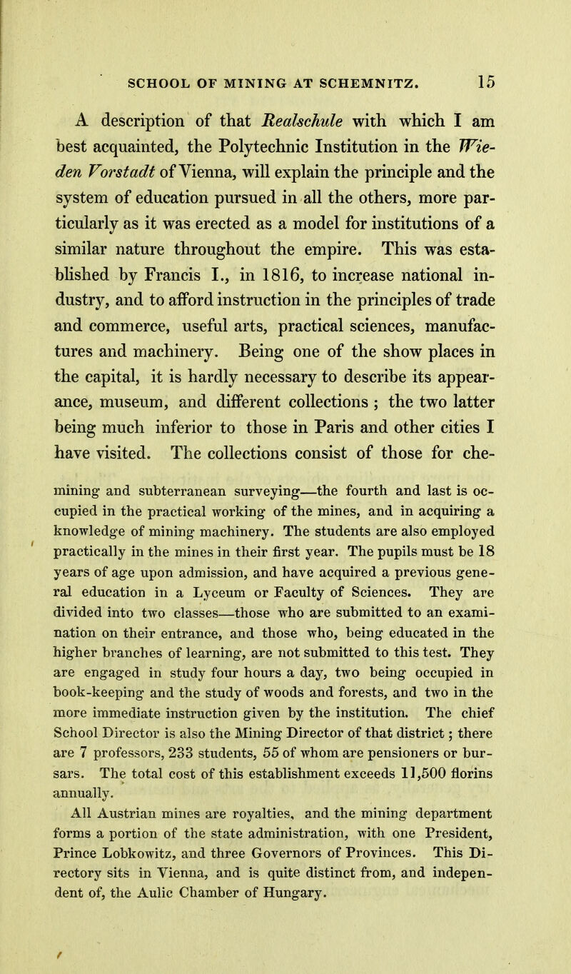 A description of that Realschule with which I am best acquainted, the Polytechnic Institution in the Wie- den Vorstadt of Vienna, will explain the principle and the system of education pursued in all the others, more par- ticularly as it was erected as a model for institutions of a similar nature throughout the empire. This was esta- bhshed by Francis I., in 1816, to increase national in- dustry, and to afford instruction in the principles of trade and commerce, useful arts, practical sciences, manufac- tures and machinery. Being one of the show places in the capital, it is hardly necessary to describe its appear- ance, museum, and different collections ; the two latter being much inferior to those in Paris and other cities I have visited. The collections consist of those for che- mining and subterranean surveying—the fourth and last is oc- cupied in the practical working of the mines, and in acquiring a knowledge of mining machinery. The students are also employed practically in the mines in their first year. The pupils must be 18 years of age upon admission, and have acquired a previous gene- ral education in a Lyceum or Faculty of Sciences. They are divided into two classes—those who are submitted to an exami- nation on their entrance, and those who, being educated in the higher branches of learning, are not submitted to this test. They are engaged in study four hours a day, two being occupied in book-keeping and the study of woods and forests, and two in the more immediate instruction given by the institution. The chief School Director is also the Mining Director of that district; there are 7 professors, 233 students, 55 of whom are pensioners or bur- sars. The total cost of this establishment exceeds 11,500 florins annually. All Austrian mines are royalties, and the mining department forms a portion of the state administration, with one President, Prince Lobkowitz, and three Governors of Provinces. This Di- rectory sits in Vienna, and is quite distinct from, and indepen- dent of, the Aulic Chamber of Hungary.