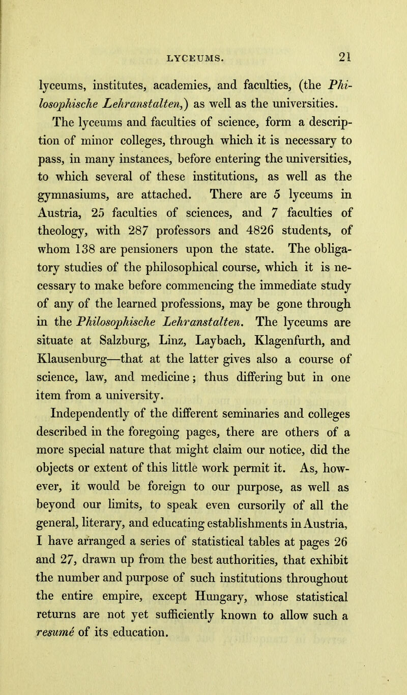 lyceums, institutes, academies, and faculties, (the Phi- losophische Lehranstalten,) as well as the universities. The lyceums and faculties of science, form a descrip- tion of minor colleges, through which it is necessary to pass, in many instances, before entering the universities, to which several of these institutions, as well as the gymnasiums, are attached. There are 5 lyceums in Austria, 25 faculties of sciences, and 7 faculties of theology, with 287 professors and 4826 students, of whom 138 are pensioners upon the state. The obliga- tory studies of the philosophical course, which it is ne- cessary to make before commencing the immediate study of any of the learned professions, may be gone through in the Philosophische Lehranstalten. The lyceums are situate at Salzburg, Linz, Laybach, Klagenfurth, and Klausenburg—that at the latter gives also a course of science, law, and medicine; thus differing but in one item from a university. Independently of the different seminaries and colleges described in the foregoing pages, there are others of a more special nature that might claim our notice, did the objects or extent of this little work permit it. As, how- ever, it would be foreign to our purpose, as well as beyond our limits, to speak even cursorily of all the general, literary, and educating estabhshments in Austria, I have arranged a series of statistical tables at pages 26 and 27j drawn up from the best authorities, that exhibit the number and purpose of such institutions throughout the entire empire, except Hungary, whose statistical returns are not yet sufficiently known to allow such a resume of its education.