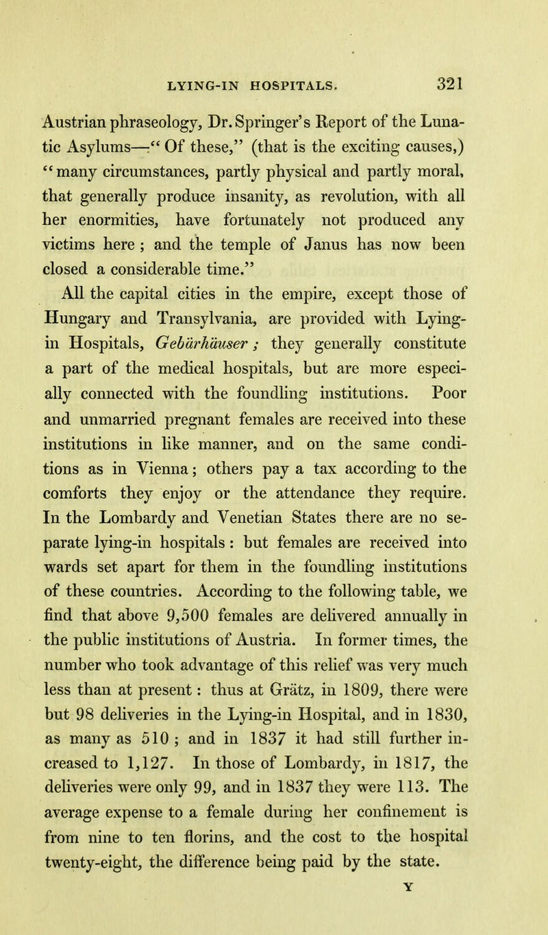 Austrian phraseology, Dr. Springer's Report of the Luna- tic Asylums— Of these, (that is the exciting causes,) many circumstances, partly physical and partly moral, that generally produce insanity, as revolution, with all her enormities, have fortunately not produced any victims here ; and the temple of Janus has now been closed a considerable time. All the capital cities in the empire, except those of Hungary and Transylvania, are provided with Lying- in Hospitals, Geb'drh'duser; they generally constitute a part of the medical hospitals, but are more especi- ally connected with the foundhng institutions. Poor and unmarried pregnant females are received into these institutions in like manner, and on the same condi- tions as in Vienna; others pay a tax according to the comforts they enjoy or the attendance they require. In the Lombardy and Venetian States there are no se- parate lying-in hospitals: but females are received into wards set apart for them in the foundling institutions of these countries. According to the following table, we find that above 9,500 females are dehvered annually in the public institutions of Austria. In former times, the number who took advantage of this relief was very much less than at present: thus at Gratz, in 1809, there were but 98 deliveries in the Lying-in Hospital, and in 1830, as many as 510 ; and in 1837 it had still further in- creased to 1,127. In those of Lombardy, in 1817, the deliveries were only 99, and in 1837 they were 113. The average expense to a female during her confinement is from nine to ten florins, and the cost to the hospital twenty-eight, the difference being paid by the state. Y