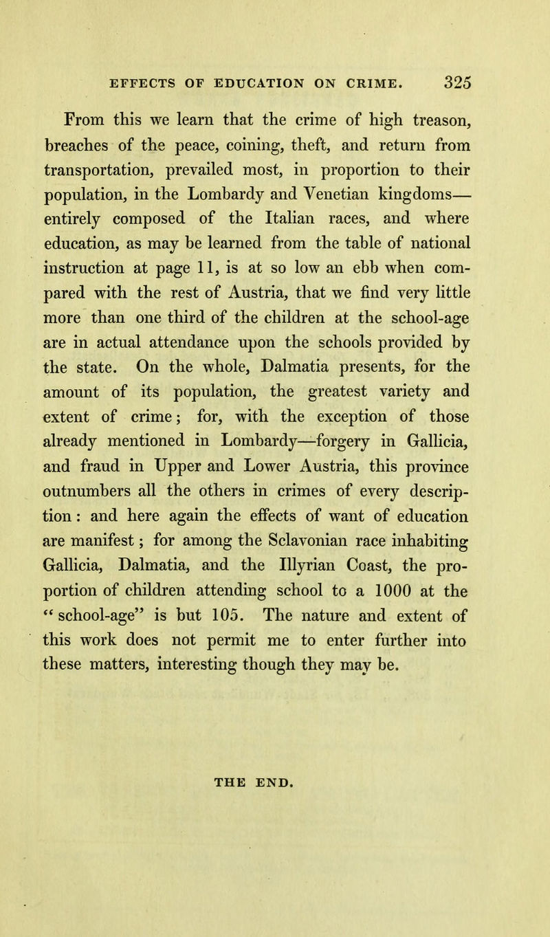 From this we learn that the crime of high treason, breaches of the peace, coining, theft, and return from transportation, prevailed most, in proportion to their population, in the Lombardy and Venetian kingdoms— entirely composed of the Italian races, and where education, as may be learned from the table of national instruction at page 11, is at so low an ebb when com- pared with the rest of Austria, that we find very little more than one third of the children at the school-age are in actual attendance upon the schools provided by the state. On the whole, Dalmatia presents, for the amount of its population, the greatest variety and extent of crime; for, with the exception of those already mentioned in Lombardy—forgery in Gallicia, and fraud in Upper and Lower Austria, this province outnumbers all the others in crimes of every descrip- tion : and here again the effects of want of education are manifest; for among the Sclavonian race inhabiting Gallicia, Dalmatia, and the lUyrian Coast, the pro- portion of children attending school to a 1000 at the  school-age is but 105. The nature and extent of this work does not permit me to enter further into these matters, interesting though they may be. THE END.