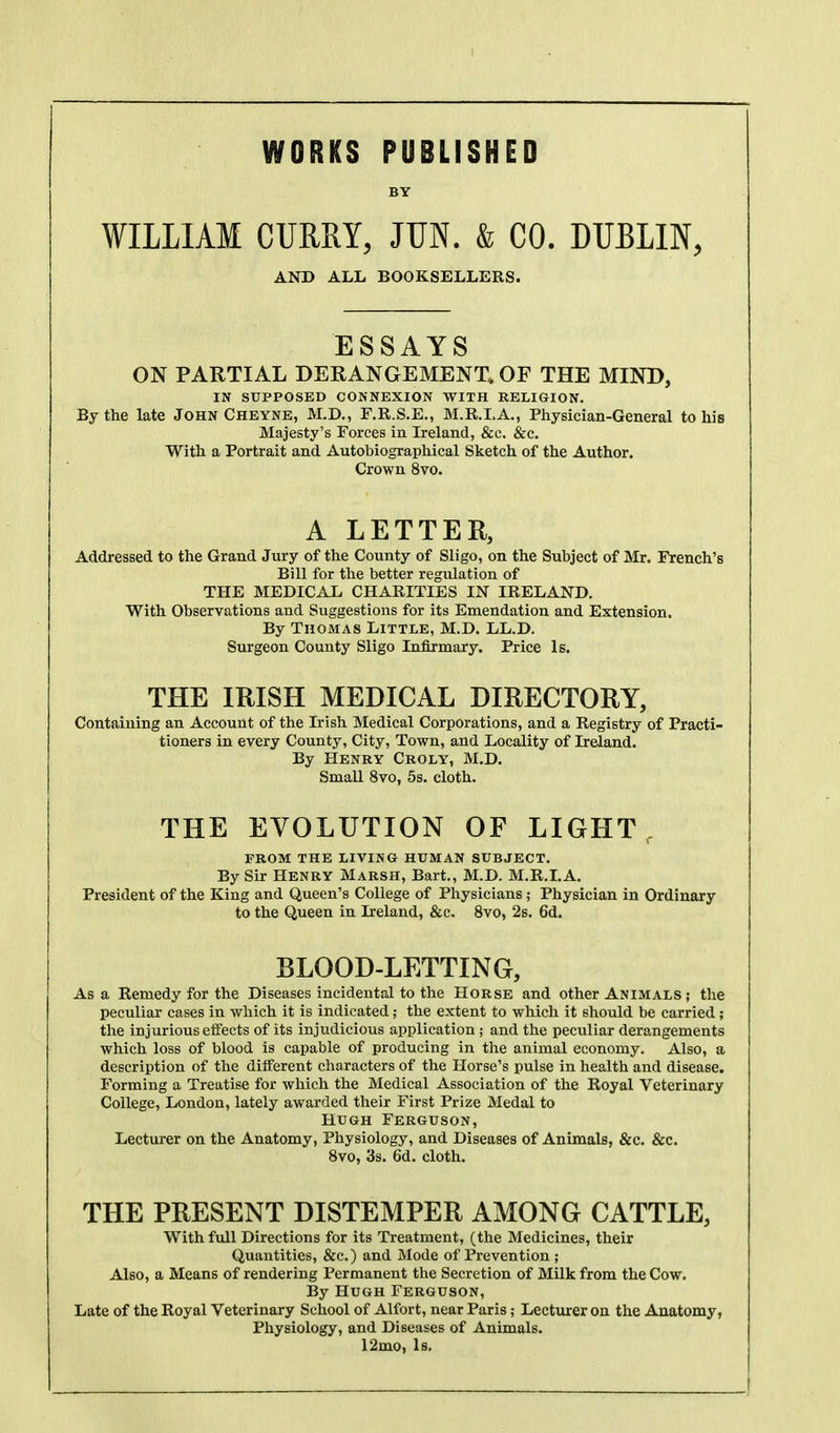 WORKS PUBLISHED BY WILLIAM CURRY, JUN. & CO. DUBLIN, AND ALL BOOKSELLERS. ESSAYS ON PARTIAL DERANGEMENT, OF THE MIND, IN SUPPOSED CONNEXION WITH RELIGION. By the late John Cheyne, M.D., F.R.S.E., M.R.I.A., Physician-General to his Majesty's Forces in Ireland, &c. &c. With a Portrait and Autobiographical Sketch of the Author. Crown 8vo. A LETTER, Addressed to the Grand Jury of the County of Sligo, on the Subject of Mr. French's Bill for the better regulation of THE MEDICAL CHARITIES IN IRELAND. With Observations and Suggestions for its Enaendation and Extension. By Thomas Little, M.D. LL.D. Surgeon County Sligo Infirmary. Price Is. THE IRISH MEDICAL DIRECTORY, Containing an Account of the Irish Medical Corporations, and a Registry of Practi- tioners in every County, City, Town, and Locality of Ireland. By Henry Croly, M.D. Small 8vo, 5s. cloth. THE EVOLUTION OF LIGHT PROM THE LIVING HUMAN SUBJECT. By Sir HENRY Marsh, Bart., M.D. M.R.I.A. President of the King and Queen's College of Physicians; Physician in Ordinary to the Queen in Ireland, &c. 8vo, 2s. 6d. BLOOD-LETTING, Asa Remedy for the Diseases incidental to tlie Horse and other Animals ; the peculiar cases in which it is indicated; the extent to which it shoidd be carried; tlie injurious effects of its injudicious application ; and the peculiar derangements which loss of blood is capable of producing in the animal economy. Also, a description of the different characters of the Horse's pulse in health and disease. Forming a Treatise for which the Medical Association of the Royal Veterinary College, London, lately awarded tlieir First Prize Medal to Hugh Ferguson, Lecturer on the Anatomy, Physiology, and Diseases of Animals, &c. &c. 8vo, 3s. 6d. cloth. THE PRESENT DISTEMPER AMONG CATTLE, With full Directions for its Treatment, (the Medicines, their Quantities, &c.) and Mode of Prevention ; Also, a Means of rendering Permanent the Secretion of Milk from the Cow. By Hugh Ferguson, Late of the Royal Veterinary School of Alfort, near Paris; Lecturer on the Anatomy, Physiology, and Diseases of Animals. 12mo, Is.