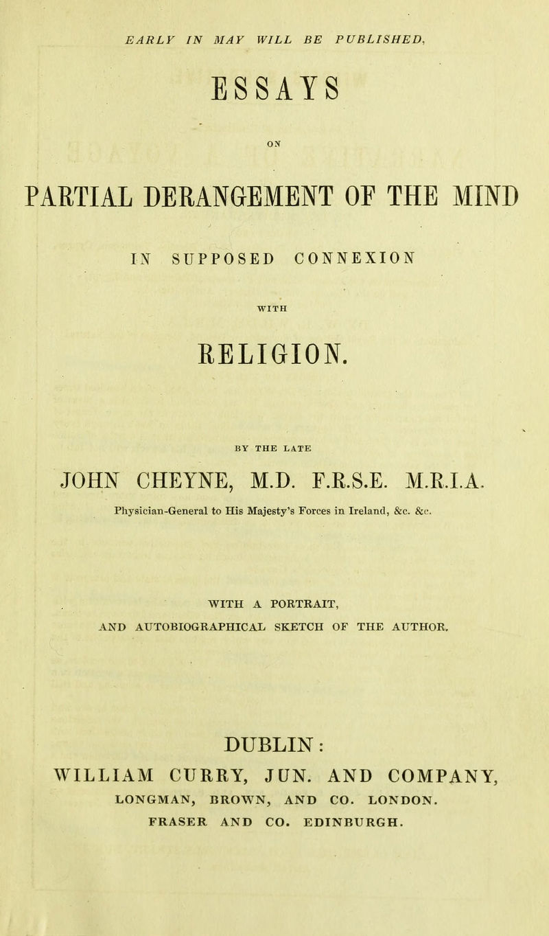 EARLY IN MAY WILL BE PUBLISHED, ESSAYS ON PARTIAL DERANGEMENT OF THE MIND SUPPOSED CONNEXION WITH RELIGION. BY THE LATE JOHN CHEYNE, M.D. F.R.S.E. M.R.I.A. Physician-General to His Majesty's Forces in Ireland, &c. &c. WITH A PORTRAIT, AND AUTOBIOGRAPHICAL SKETCH OF THE AUTHOR. DUBLIN: WILLIAM CURRY, JUN. AND COMPANY, LONGMAN, BROWN, AND CO. LONDON. FRASER AND CO. EDINBURGH.