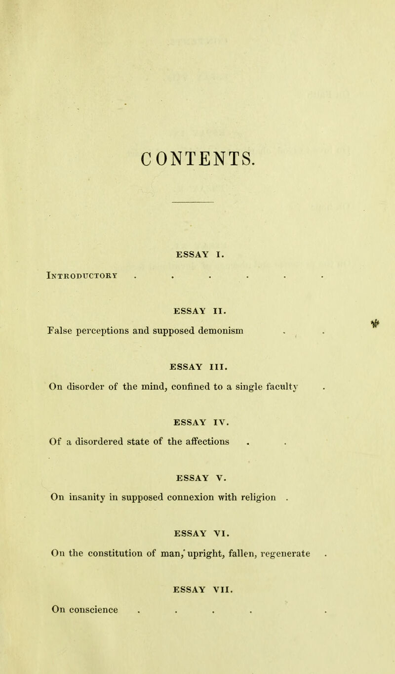 CONTENTS. ESSAY I. Introbuctory ..... ESSAY II. False perceptions and supposed demonism ESSAY III. On disorder of the mind, confined to a single faculty ESSAY IV. Of a disordered state of the affections ESSAY V. On insanity in supposed connexion with religion . ESSAY VI. On the constitution of man/upright, fallen, regenerate On conscience ESSAY VII.