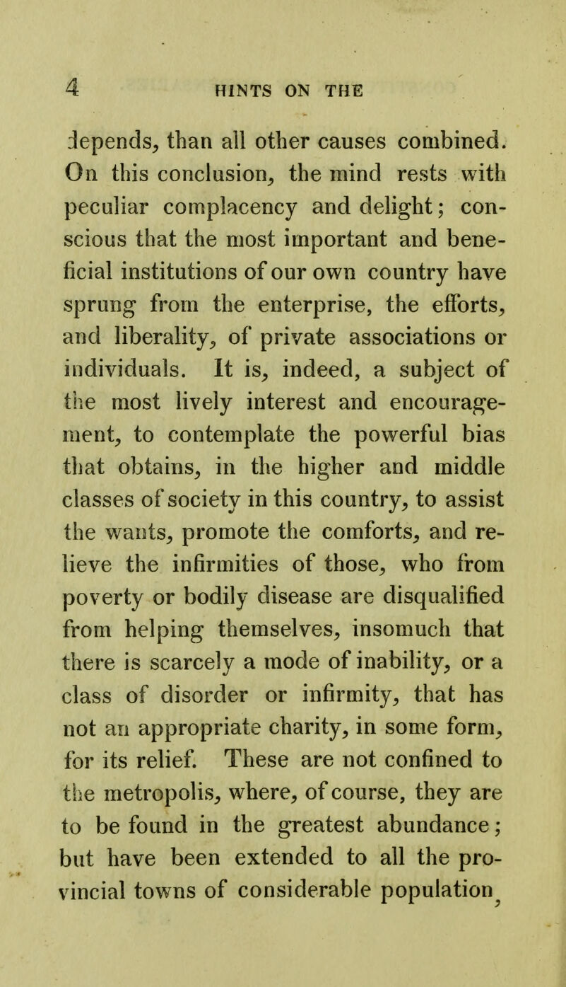 depends, than all other causes combined. On this conclusion, the mind rests with peculiar complacency and delight; con- scious that the most important and bene- ficial institutions of our own country have sprung from the enterprise, the efforts, and liberality, of private associations or individuals. It is, indeed, a subject of the most lively interest and encourage- ment, to contemplate the powerful bias that obtains, in the higher and middle classes of society in this country, to assist the wants, promote the comforts, and re- lieve the infirmities of those, who fr-om poverty or bodily disease are disqualified from helping themselves, insomuch that there is scarcely a mode of inability, or a class of disorder or infirmity, that has not an appropriate charity, in some form, for its relief. These are not confined to tlie metropolis, where, of course, they are to be found in the greatest abundance; but have been extended to all the pro- vincial towns of considerable population^