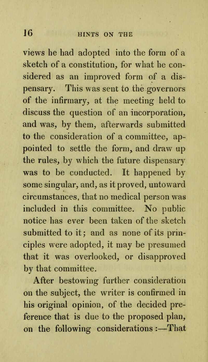 views he had adopted into the form of a sketch of a constitution, for what he con- sidered as an improved form of a dis- pensary. This was sent to the governors of the infirmary, at the meeting held to discuss the question of an incorporation, and was, by them, afterwards submitted to the consideration of a committee, ap- pointed to settle the form, and draw up the rules, by which the future dispensary was to be conducted. It happened by some singular, and, as it proved, untoward circumstances, that no medical person was included in this committee. No public notice has ever been taken of the sketch submitted to it; and as none of its prin- ciples were adopted, it may be presumed that it was overlooked, or disapproved by that committee. After bestowing further consideration on the subject, the writer is confirmed in his original opinion, of the decided pre- ference that is due to the proposed plan, on the following considerations :—That