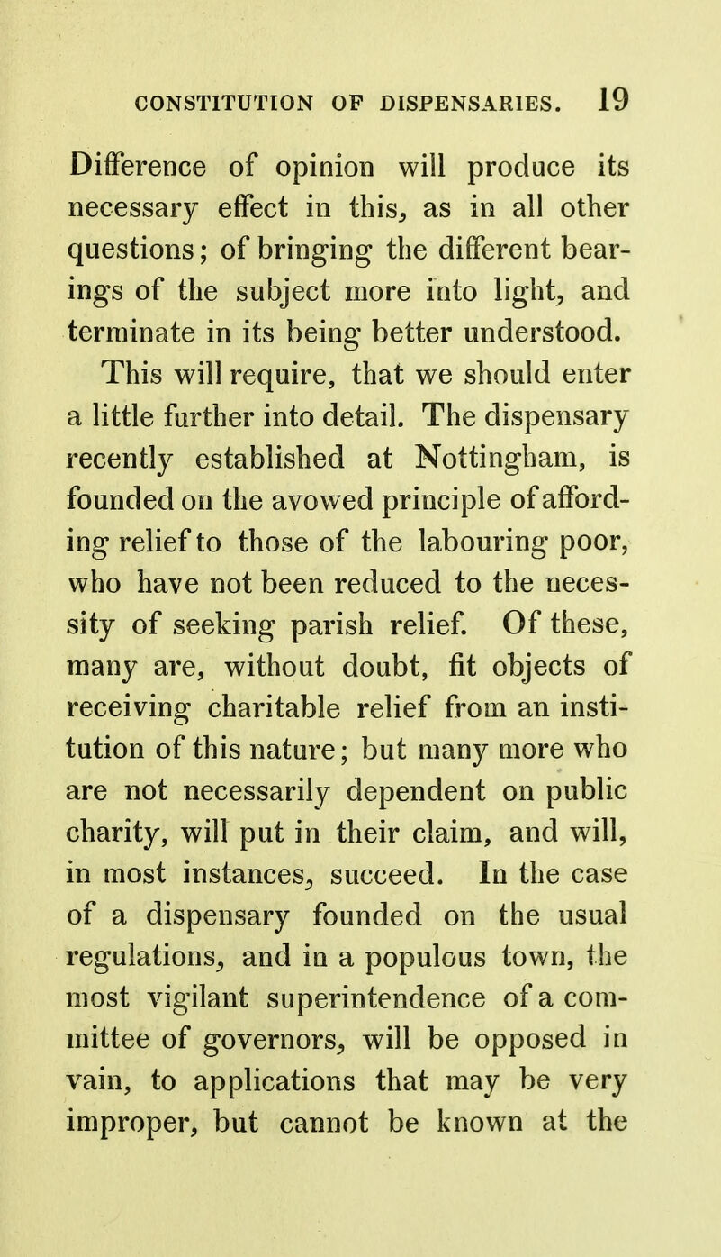 Difference of opinion will produce its necessary effect in this, as in all other questions; of bringing the different bear- ings of the subject more into lights and terminate in its being better understood. This will require, that we should enter a little further into detail. The dispensary recently established at Nottingham, is founded on the avowed principle of afford- ing relief to those of the labouring poor, who have not been reduced to the neces- sity of seeking parish relief. Of these, many are, without doubt, fit objects of receiving charitable relief from an insti- tution of this nature; but many more who are not necessarily dependent on public charity, will put in their claim, and will, in most instances^ succeed. In the case of a dispensary founded on the usual regulations, and in a populous town, the most vigilant superintendence of a com- mittee of governors, will be opposed in vain, to applications that may be very improper, but cannot be known at the