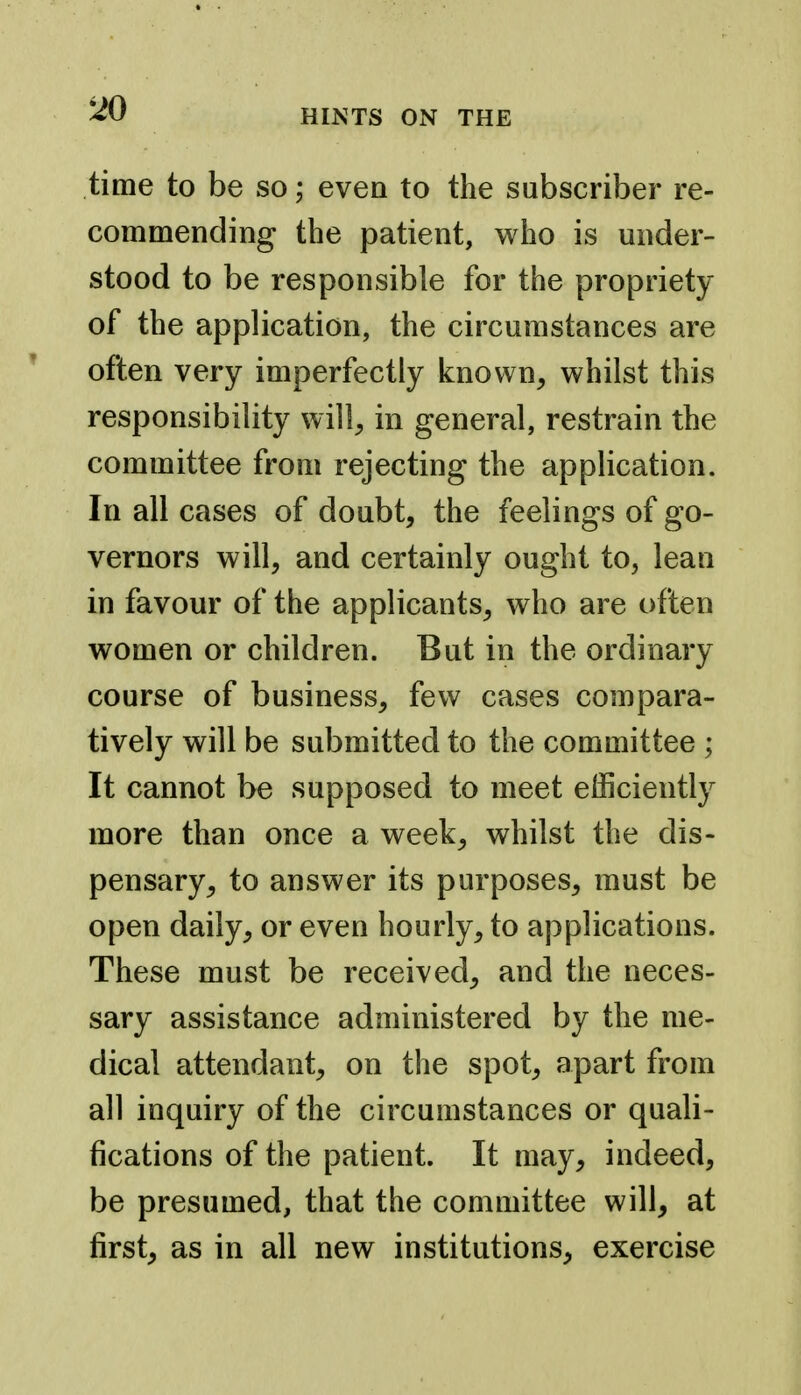 time to be so; even to the subscriber re- commending the patient, who is under- stood to be responsible for the propriety of the application, the circumstances are ' often very imperfectly known, whilst this responsibility will, in general, restrain the committee from rejecting the application. In all cases of doubt, the feelings of go- vernors will, and certainly ought to, lean in favour of the applicants, who are often women or children. But in the ordinary course of business, few cases compara- tively will be submitted to the committee ; It cannot be supposed to meet efficiently more than once a week, whilst the dis- pensary, to answer its purposes, must be open daily, or even hourly, to applications. These must be received, and the neces- sary assistance administered by the me- dical attendant, on the spot, apart from all inquiry of the circumstances or quali- fications of the patient. It may, indeed, be presumed, that the committee will, at first, as in all new institutions, exercise