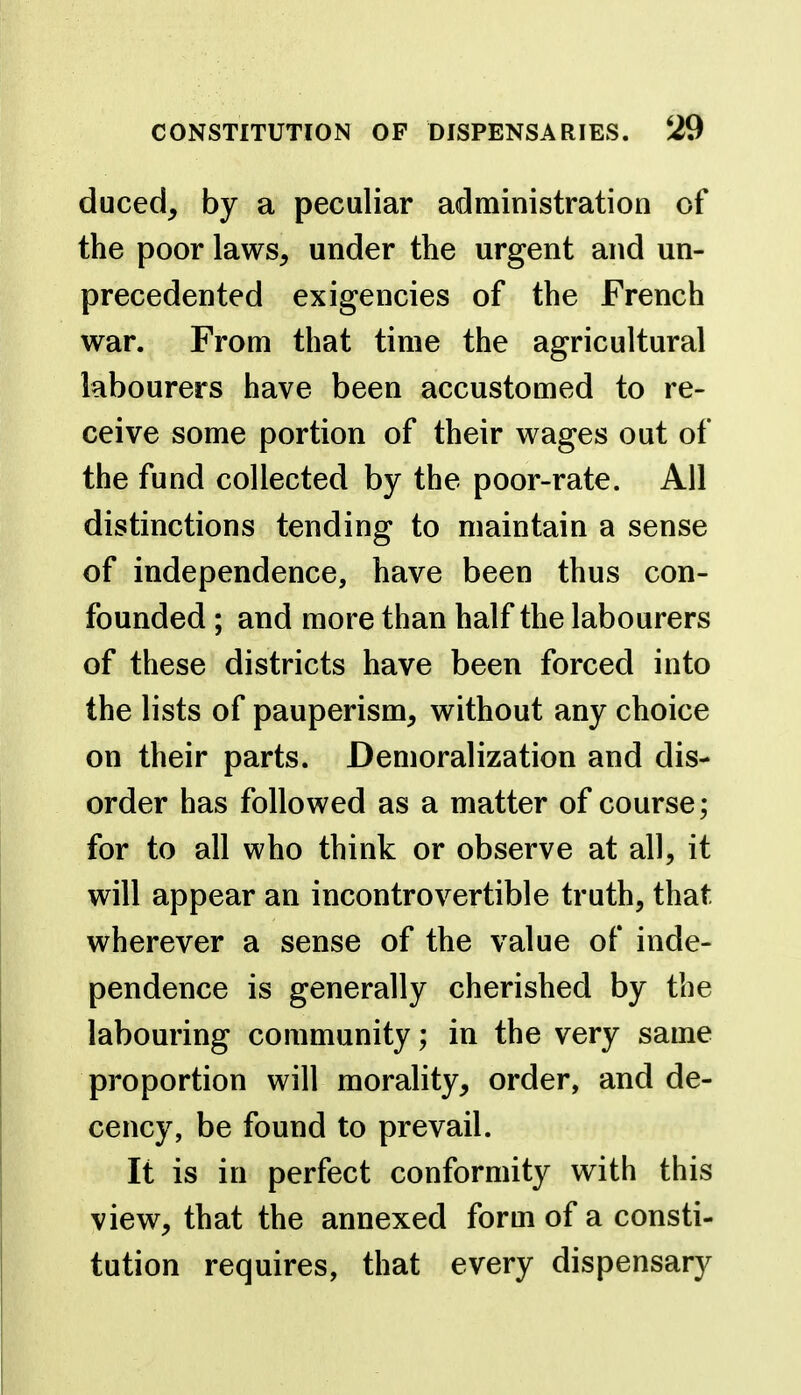 duced, by a peculiar administration of the poor laws, under the urgent and un- precedented exigencies of the French war. From that time the agricultural labourers have been accustomed to re- ceive some portion of their wages out of the fund collected by the poor-rate. All distinctions tending to maintain a sense of independence, have been thus con- founded ; and more than half the labourers of these districts have been forced into the lists of pauperism, without any choice on their parts. Demoralization and dis- order has followed as a matter of course; for to all who think or observe at all, it will appear an incontrovertible truth, that wherever a sense of the value of inde- pendence is generally cherished by the labouring community; in the very same proportion will morality, order, and de- cency, be found to prevail. It is in perfect conformity with this view, that the annexed form of a consti- tution requires, that every dispensary