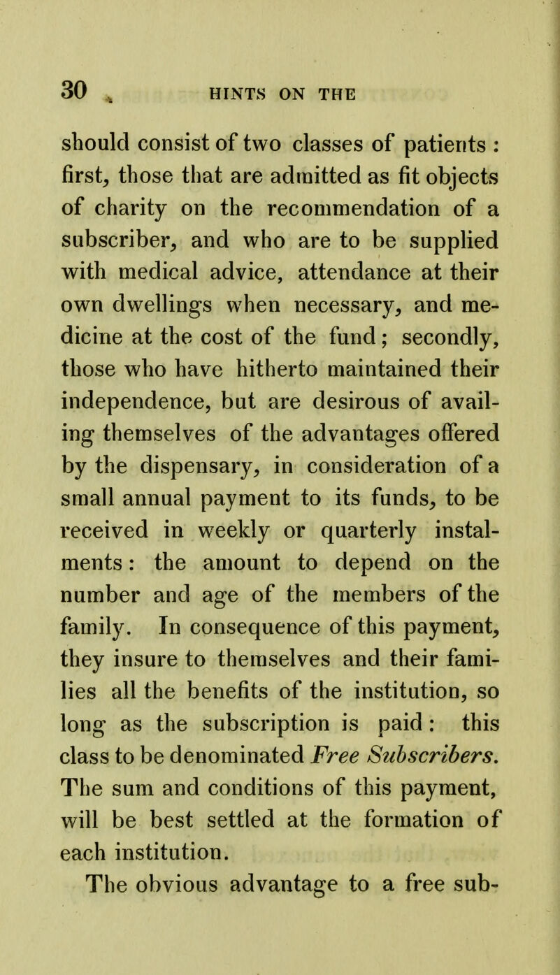 should consist of two classes of patients : first, those that are admitted as fit objects of charity on the recommendation of a subscriber, and who are to be supplied with medical advice, attendance at their own dwellings when necessary, and me- dicine at the cost of the fund; secondly, those who have hitherto maintained their independence, but are desirous of avail- ing themselves of the advantages offered by the dispensary, in consideration of a small annual payment to its funds, to be received in weekly or quarterly instal- ments : the amount to depend on the number and age of the members of the family. In consequence of this payment, they insure to themselves and their fami- lies all the benefits of the institution, so long as the subscription is paid : this class to be denominated Free Subscribers, The sum and conditions of this payment, will be best settled at the formation of each institution. The obvious advantage to a free sub-