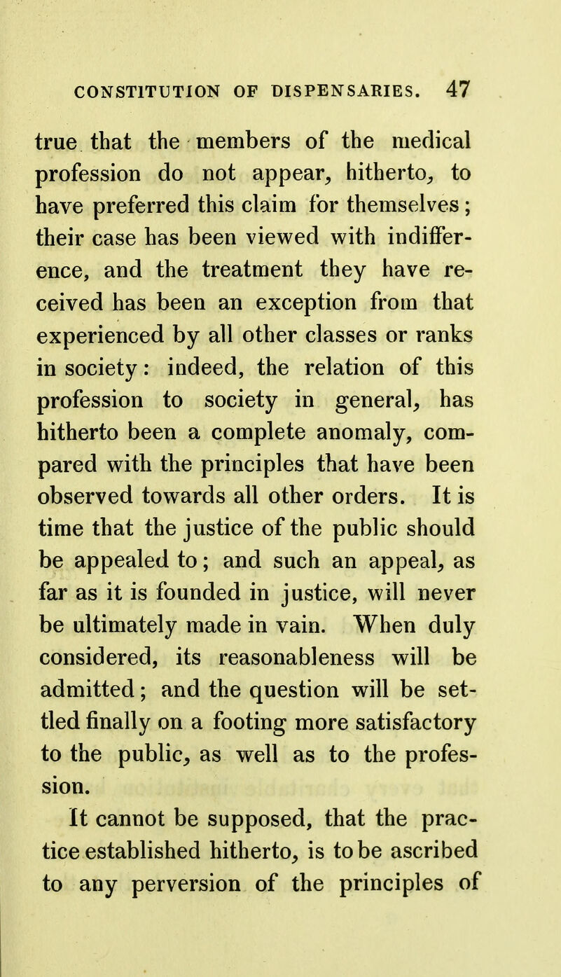 true that the members of the medical profession do not appear^ hitherto^ to have preferred this claim for themselves; their case has been viewed v^ith indiffer- ence, and the treatment they have re- ceived has been an exception from that experienced by all other classes or ranks in society: indeed, the relation of this profession to society in general^ has hitherto been a complete anomaly, com- pared with the principles that have been observed towards all other orders. It is time that the justice of the public should be appealed to; and such an appeal^ as far as it is founded in justice, will never be ultimately made in vain. When duly considered, its reasonableness will be admitted; and the question will be set- tled finally on a footing more satisfactory to the public, as well as to the profes- sion. It cannot be supposed, that the prac- tice established hitherto, is to be ascribed to any perversion of the principles of