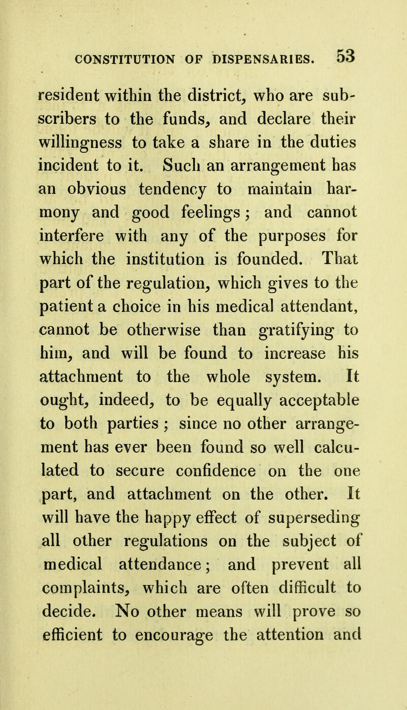 resident within the district^ who are sub- scribers to the funds, and declare their willingness to take a share in the duties incident to it. Such an arrangement has an obvious tendency to maintain har- mony and good feelings; and cannot interfere with any of the purposes for which the institution is founded. That part of the regulation, which gives to the patient a choice in his medical attendant, cannot be otherwise than gratifying to him, and will be found to increase his attachment to the whole system. It ought, indeed, to be equally acceptable to both parties ; since no other arrange- ment has ever been found so well calcu- lated to secure confidence on the one part, and attachment on the other. It will have the happy effect of superseding all other regulations on the subject of medical attendance; and prevent all complaints, which are often difficult to decide. No other means will prove so efficient to encourage the attention and