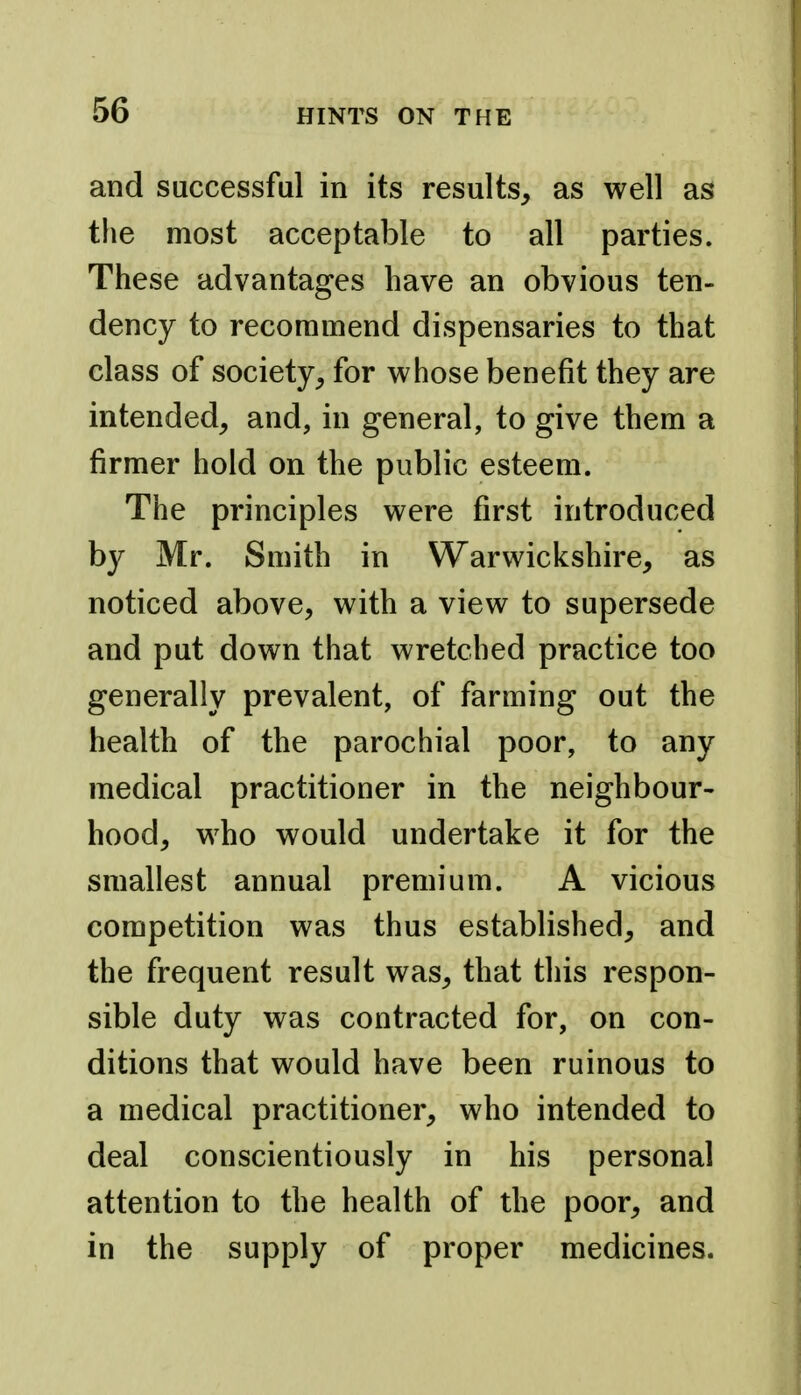 and successful in its results, as well as the most acceptable to all parties. These advantages have an obvious ten- dency to recommend dispensaries to that class of society, for whose benefit they are intended, and, in general, to give them a firmer hold on the public esteem. The principles were first introduced by Mr. Smith in Warwickshire, as noticed above, with a view to supersede and put down that wretched practice too generally prevalent, of farming out the health of the parochial poor, to any medical practitioner in the neighbour- hood, who would undertake it for the smallest annual premium. A vicious competition was thus established, and the frequent result was, that this respon- sible duty was contracted for, on con- ditions that would have been ruinous to a medical practitioner, who intended to deal conscientiously in his personal attention to the health of the poor, and in the supply of proper medicines.