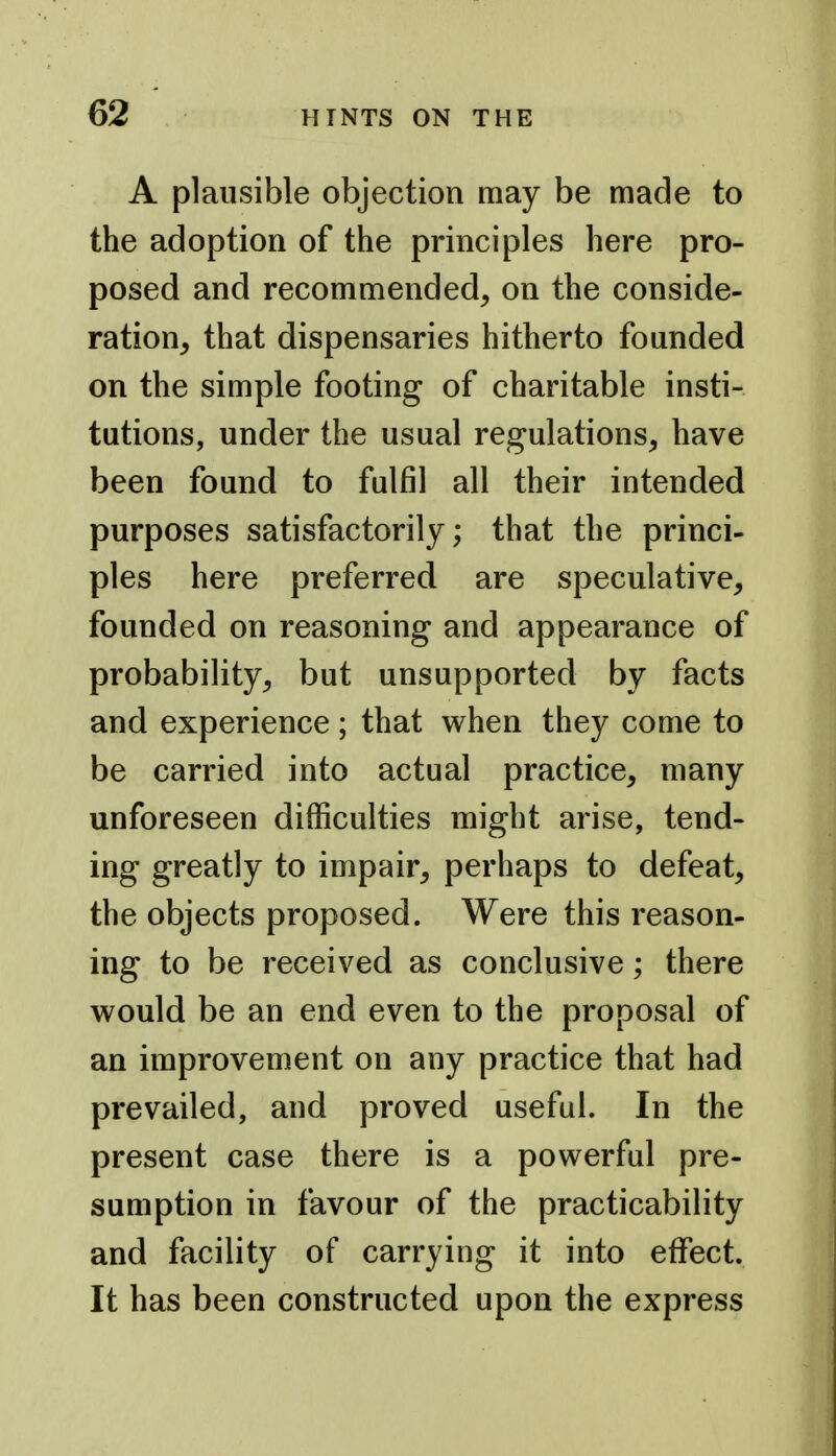 A plausible objection may be made to the adoption of the principles here pro- posed and recommended^ on the conside- ration, that dispensaries hitherto founded on the simple footing of charitable insti- tutions, under the usual regulations, have been found to fulfil all their intended purposes satisfactorily; that the princi- ples here preferred are speculative, founded on reasoning and appearance of probability, but unsupported by facts and experience; that when they come to be carried into actual practice, many unforeseen difficulties might arise, tend- ing greatly to impair, perhaps to defeat, the objects proposed. Were this reason- ing to be received as conclusive; there would be an end even to the proposal of an improvement on any practice that had prevailed, and proved useful. In the present case there is a powerful pre- sumption in favour of the practicability and facility of carrying it into effect. It has been constructed upon the express