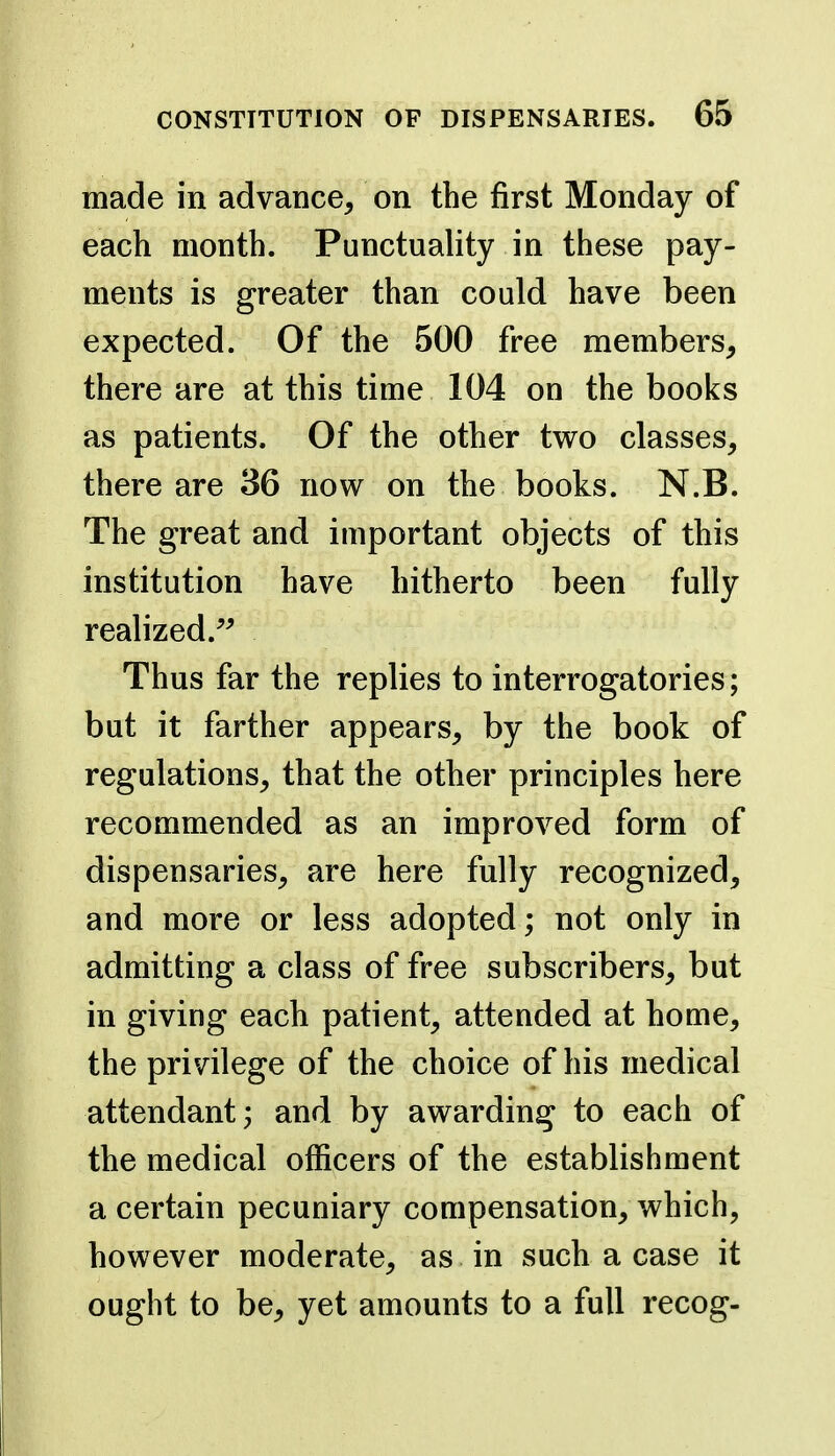 made in advance, on the first Monday of each month. Punctuality in these pay- ments is greater than could have been expected. Of the 500 free members, there are at this time 104 on the books as patients. Of the other two classes, there are 36 now on the books. N.B. The great and important objects of this institution have hitherto been fully realized.^^ Thus far the replies to interrogatories; but it farther appears, by the book of regulations, that the other principles here recommended as an improved form of dispensaries, are here fully recognized, and more or less adopted; not only in admitting a class of free subscribers, but in giving each patient, attended at home, the privilege of the choice of his medical attendant; and by awarding to each of the medical officers of the establishment a certain pecuniary compensation, which, however moderate, as in such a case it ought to be, yet amounts to a full recog-