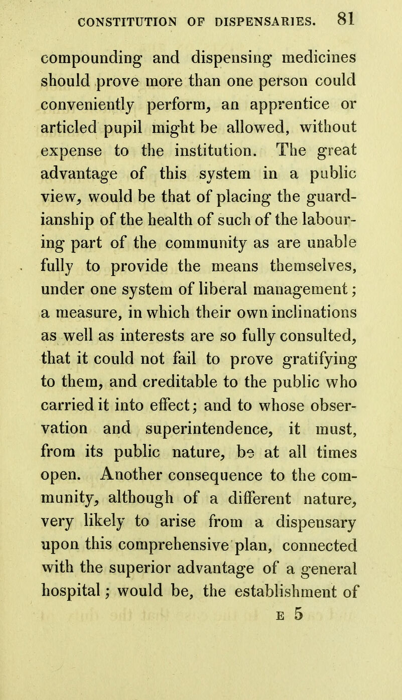 compounding and dispensing medicines should prove more than one person could conveniently perform, an apprentice or articled pupil might be allowed, v^ithout expense to the institution. The great advantage of this system in a public view, would be that of placing the guard- ianship of the health of such of the labour- ing part of the community as are unable fully to provide the means themselves, under one system of liberal management; a measure, in which their own inclinations as well as interests are so fully consulted, that it could not fail to prove gratifying to them, and creditable to the public who carried it into effect; and to whose obser- vation and superintendence, it must, from its public nature, be at all times open. Another consequence to the com- munity, although of a different nature, very likely to arise from a dispensary upon this comprehensive plan, connected with the superior advantage of a general hospital; would be, the establishment of E 5